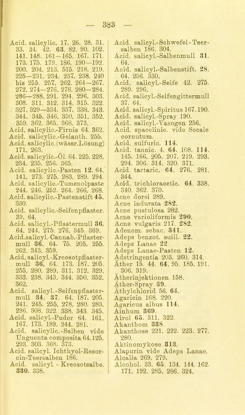 Acid. salicylic. 17. 26. 28. 31. 33. 34. 42. 63. 82. 90. 102. 141. 148. 161-165. 167. 171. 173. 175. 179. 186. 190—192. 200. 204. 213. 515. 218. 219. 225—231. 234. 237. 238. 240 bis 255. 257. 262. 264—267. 272. 274—276. 278. 280—284. 286—288. 291. 294. 296. 303. 308. 311. 312. 314. 315. 322. 327. 329—334. 337. 338. 343. 344. 345. 346. 350. 351. 352. 359. 362. 365. 368. 373. Acid. salicylic.-Firnis 64. 362. Acid. salicylic.-Gelanth. 255. Acid. salicylic. (wässr.Lösung) 171. 263. Acid. salicylic.-Öl. 64. 225. 228. 234. 235. 256. 365. Acid. salicylic.-Pasten 12. 64. 141. 273. 275. 283. 289. 294. Acid. salicylie.-Tumenolpaste 244. 246. 252. 264. 266. 268. Acid. salicylic.-Pastenstift 45. 330. Acid. salicylic.-Seifenpflaster. 39. 64. Acid. salicyl.-Pflastermull 36. 64. 244. 275. 276. 345. 369. Acid.salicyl.-Cannab.-Pflaster- muH 36. 64. 75. 205. 255. 262. 343. 359. Acid. salicyl.-Kreosotpflaster- mull 36. 64. 173. 187. 205. 255. 280. 289. 311. 312. 329. 333. 238. 343. 344. 350. 352. 362. Acid. salicyl.-Seifennflaster- mull 34. 37. 64. 187. 205. 241. 245. 255. 278. 280. 283. 296. 308. 322. 338. 343. 345. Acid. salicyl.-Puder 64. 161. 167. 173. 189. 244. 281. Acid. salicylic.-Salben vide Unguenta composita 64.125. 293. 303. 368. 373. Acid. salicyl. Ichthyol-Resor- cin-Teersalben 186. Acid. salicyl. - Kreosotsalbe. 330. 338. Acid. salicyl.-Schwefel-Teer- salben 186. 304. Acid. salicyl.-Salbenmull 31. 64. Acid. salicyl.-Salbenstift. 28. 64. 256. 330. Acid. salicyl.-Seife 42. 275. 289. 296. Acid. salicyl.-Seifengittermull 37. 64. Acid. salicyl.-Spiritus 167.190. Acid. salicyl.-Spray 190. Acid. salicyl.-Vasogen 256. Acid. spacelinic. vide Secale cornutum. Acid. sulfuric. 114. Acid. tannic. 4. 64. 108. 114. 145. 166. 205. 207. 219. 293. 294. 306. 314. 320. 371. Acid. tartaric. 64. 276. 281. 344. Acid. trichloracetie. 64. 338. 340. 362. 370. Acne dorsi 289. Acne indurata 282. Acne pustulosa 282. Acne varioliformis 290. Acne vulgaris 217. 282. Adenom, sebac. 341. Adeps benzot. suill. 22. Adeps Lanae 22, Adeps Lanae-Pasten 12. Adstringentia 203. 260. 314. Äther 15. 44. 64. 95. 185. 191. .. 306. 319. Ätherinjektionen 158. Äther-Spray 39. Äthylchlorid 56. 64. Agaricin 168. 220. Agaricus albus 114. Ainhum 369. Airol 65. 311. 322. A'kanthom 338. Akanthose 221. 222. 223. 277. 280. Aktinomykose 313. Alapurin vide Adeps Lanae. Alcalia 269. 279. Alcohol. 33. 65. 134. 144. 162. 171. 192. 285. 286. 324.
