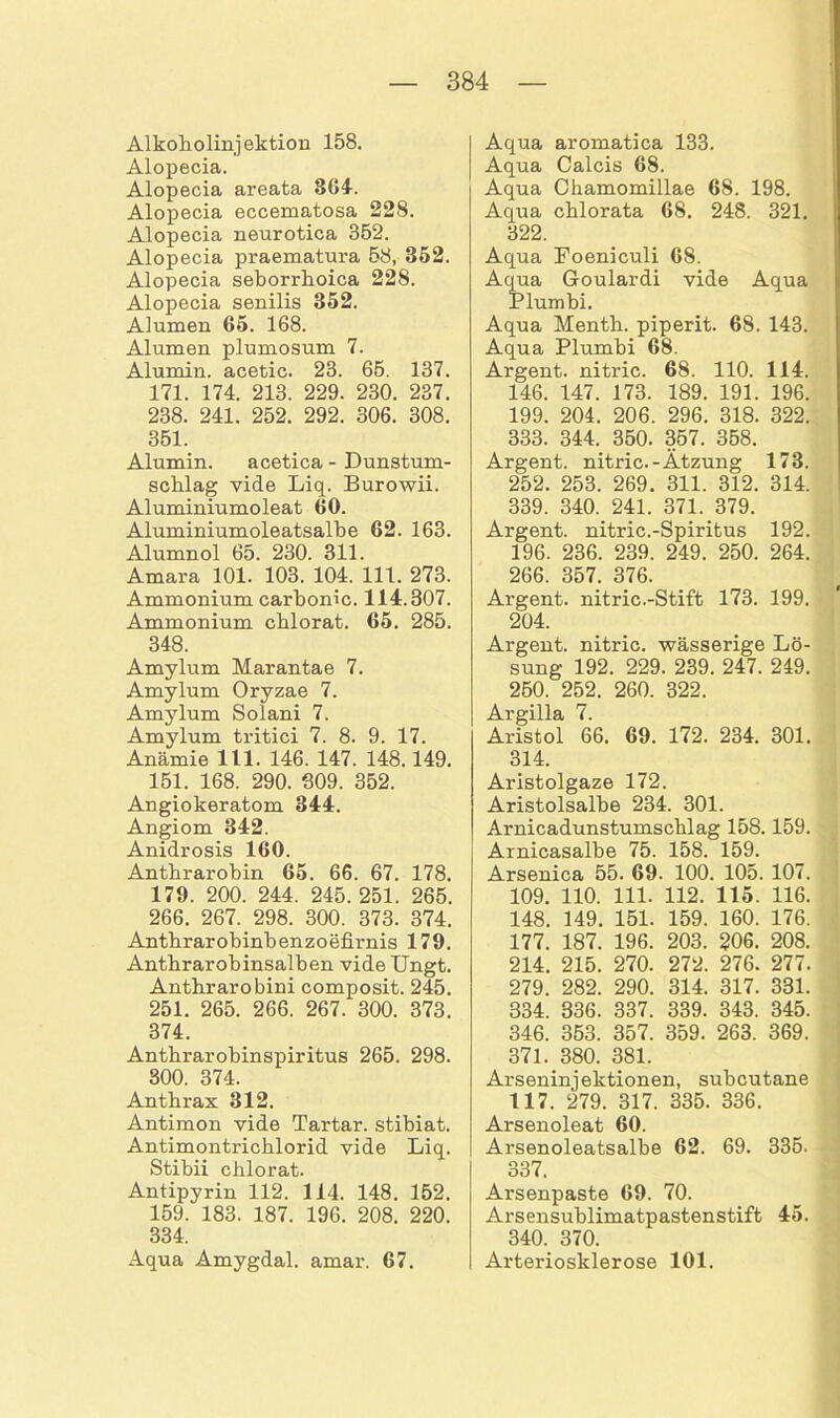 Alkoholinjektion 158. Alopecia. Alopecia areata 364. Alopecia eccematosa 228. Alopecia neurotica 352. Alopecia praematura 58, 352. Alopecia seborrhoica 228. Alopecia senilis 352. Alumen 65. 168. Alumen plumosum 7. Alumin. acetic. 23. 65. 137. 171. 174. 213. 229. 230. 237. 238. 241. 252. 292. 306. 308. 351. Alumin. acetica - Dunstum- schlag vide Liq. Burowii. Aluminiumoleat 60. Aluminiumoleatsalbe 62. 163. Alumnol 65. 230. 311. Amara 101. 103. 104. 111. 273. Ammonium carbonic. 114.307. Ammonium cblorat. 65. 285. 348. Amylum Marantae 7. Amylum Oryzae 7. Amylum Solani 7. Amylum tritici 7. 8. 9. 17. Anämie 111. 146. 147. 148.149. 151. 168. 290. 309. 352. Angiokeratom 344. Angiom 342. Anidrosis 160. Anthrarobin 65. 66. 67. 178. 179. 200. 244. 245. 251. 265. 266. 267. 298. 300. 373. 374. Anthrarobinbenzoefirnis 179. Antbrarobinsalben vide IJngt. Anthrarobini composit. 245. 251. 265. 266. 267. 300. 373. 374. Anthrarobinspiritus 265. 298. 300. 374. Anthrax 312. Antimon vide Tartar, stibiat. Antimontrichlorid vide Liq. Stibii chlorat. Antipyrin 112. 114. 148. 152. 159. 183. 187. 196. 208. 220. 334. Aqua Amygdal. amar. 67. Aqua aromatica 133. Aqua Calcis 68. Aqua Chamomillae 68. 198. Aqua chlorata 68. 248. 321. 322. Aqua Foeniculi 68. Aqua Goulardi vide Aqua Plumbi. Aqua Menth, piperit. 68. 143. Aqua Plumbi 68. Argent. nitric. 68. 110. 114. 146. 147. 173. 189. 191. 196. 199. 204. 206. 296. 318. 322. 333. 344. 350. 357. 358. Argent. nitric.-Ätzung 173. 252. 253. 269. 311. 312. 314. 339. 340. 241. 371. 379. Argent. nitric.-Spiritus 192. 196. 236. 239. 249. 250. 264. 266. 357. 376. Argent. nitric.-Stift 173. 199. 204. Argent. nitric. wässerige Lö- sung 192. 229. 239. 247. 249. 250. 252. 260. 322. Argilla 7. Aristol 66. 69. 172. 234. 301. 314. Aristolgaze 172. Aristolsalbe 234. 301. Arnicadunstumschlag 158.159. Arnicasalbe 75. 158. 159. Arsenica 55. 69. 100. 105. 107. 109. 110. 111. 112. 115. 116. 148. 149. 151. 159. 160. 176. 177. 187. 196. 203. 206. 208. 214. 215. 270. 272. 276. 277. 279. 282. 290. 314. 317. 331. 334. 336. 337. 339. 343. 345. 346. 353. 357. 359. 263. 369. 371. 380. 381. Arseninjektionen, subcutane 117. 279. 317. 335. 336. Arsenoleat 60. Arsenoleatsalbe 62. 69. 335. 337. Arsenpaste 69. 70. Arsensublimatpastenstift 45. 340. 370. Arteriosklerose 101.