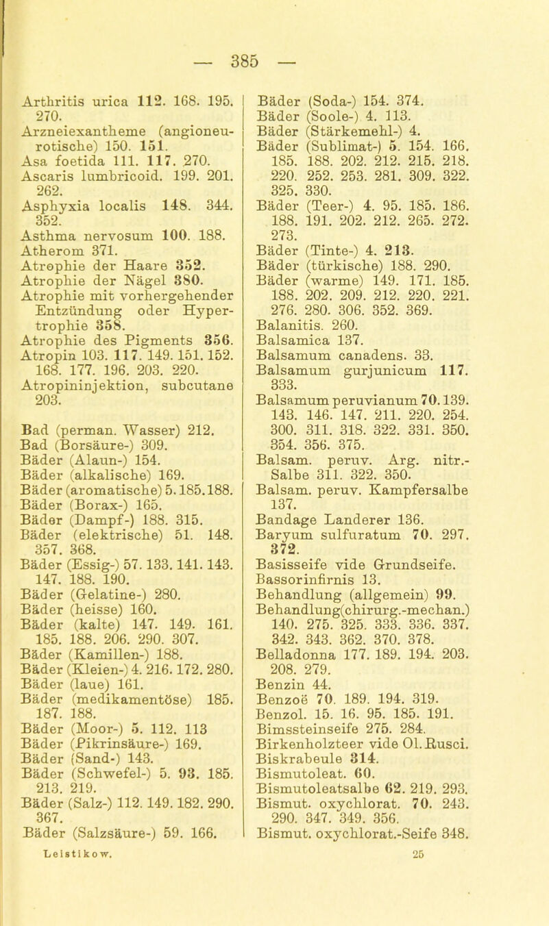 Arthritis urica 112. 168. 195. 270. Arzneiexantheme (angioneu- rotische) 150. 151. Asa foetida 111. 117. 270. Ascaris lumbricoid. 199. 201. 262. Asphyxia localis 148. 344. 352. Asthma nervosum 100. 188. Atherom 371. Atrophie der Haare 852. Atrophie der Nägel 380. Atrophie mit vorhergehender Entzündung oder Hyper- trophie 358. Atrophie des Pigments 356. Atropin 103. 117. 149.151.152. 168. 177. 196. 203. 220. Atropininjektion, subcutane 203. Bad (perman. Wasser) 212. Bad (Borsäure-) 309. Bäder (Alaun-) 154. Bäder (alkalische) 169. Bäder (aromatische) 5.185.188. Bäder (Borax-) 165. Bäder (Dampf-) 188. 315. Bäder (elektrische) 51. 148. 357. 368. Bäder (Essig-) 57.133.141.143. 147. 188. 190. Bäder (Gelatine-) 280. Bäder (heisse) 160. Bäder (kalte) 147. 149. 161. 185. 188. 206. 290. 307. Bäder (Kamillen-) 188. Bäder (Kleien-) 4. 216.172. 280. Bäder (laue) 161. Bäder (medikamentöse) 185. 187. 188. Bäder (Moor-) 5. 112. 113 Bäder (Pikrinsäure-) 169. Bäder (Sand-) 143. Bäder (Schwefel-) 5. 93. 185. 213. 219. Bäder (Salz-) 112. 149.182. 290. 367. Bäder (Salzsäure-) 59. 166. Bäder (Soda-) 154. 374. Bäder (Soole-) 4. 113. Bäder (Stärkemehl-) 4. Bäder (Sublimat-) 5. 154. 166. 185. 188. 202. 212. 215. 218. 220. 252. 253. 281. 309. 322. 325. 330. Bäder (Teer-) 4. 95. 185. 186. 188. 191. 202. 212. 265. 272. 273. Bäder (Tinte-) 4. 213. Bäder (türkische) 188. 290. Bäder (warme) 149. 171. 185. 188. 202. 209. 212. 220. 221. 276. 280. 306. 352. 369. Balanitis. 260. Balsamica 137. Baisamum canadens. 33. Baisamum gurjunicum 117. 333. Baisamum peruvianum 70.139. 143. 146. 147. 211. 220. 254. 300. 311. 318. 322. 331. 350. 354. 356. 375. Balsam, peruv. Arg. nitr.- Salbe 311. 322. 350. Balsam, peruv. Kampfersalbe 137. Bandage Länderer 136. Baryum sulfuratum 70. 297. 372. Basisseife vide Grundseife. Bassorinfirnis 13. Behandlung (allgemein) 99. Behandlung(chirurg.-mechan.) 140. 275. 325. 333. 336. 337. 342. 343. 362. 370. 378. Belladonna 177. 189. 194. 203. 208. 279. Benzin 44. Benzoe 70. 189. 194. 319. Benzol. 15. 16. 95. 185. 191. Bimssteinseife 275. 284. Birkenholzteer vide Ol.ßusci. Biskrabeule 314. Bismutoleat. 60. Bismutoleatsalbe 62. 219. 293. Bismut. oxychlorat. 70. 243. 290. 347. 349. 356. Bismut. oxychlorat.-Seife 348. Leistikow. 25