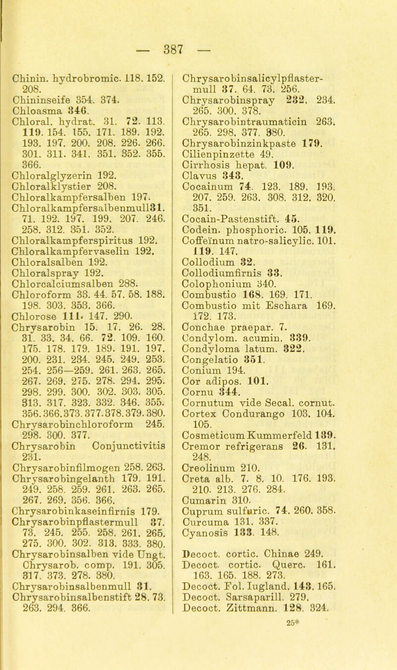 Chinin, hyclrobromic. il8. 152. 208. Chininseife 354. 374. Chloasma 846. Chloral. hydrat. 31. 72. 113. 119. 154. 155. 171. 189. 192. 193. 197. 200. 208. 226. 266. 301. 311. 341. 351. 352. 355. 366. Chloralglyzerin 192. Chloralklystier 208. Chloralkampfersalben 197. Chlor alkampfersalb enmull31. 71. 192. 197. 199. 207. 246. 258. 312. 351. 352. Chloralkampferspiritus 192. Chloralkampfervaselin 192. Chloralsalben 192. Chloralspray 192. Chlorcalciumsalben 288. Chloroform 33. 44. 57. 58. 188. 198. 303. 353. 366. Chlorose 111» 147. 290. Chrysarobin 15. 17. 26. 28. 31. 33. 34. 66. 72. 109. 160. 175. 178. 179. 189. 191. 197. 200. 231. 234. 245. 249. 253. 254. 256—259. 261. 263. 265. 267. 269. 275. 278. 294. 295. 298. 299. 300. 302. 303. 305. 313. 317. 323. 332. 346. 355. 356.366.373.377.378.379.380. Chrysarobinchloroform 245. 298. 300. 377. Chrysarobin Conjunctivitis 231. Chrysarobinfilmogen 258. 263. Chrysarobingelanth 179. 191. 249. 258. 259. 261. 263. 265. 267. 269. 356. 366. Chrysarobinkaseinfirnis 179. Chrysarobinpflastermull 37. 73. 245. 255. 258. 261. 265. 275. 300. 302. 313. 333. 380. Chrysarobinsalben vide Ungt. Chrysarob. comp. 191. 305. 317. 373. 278. 380. Chrysarobinsalbenmull .31. Chrysarobinsalbenstift 28. 73. 263. 294. 366. Chrysarobinsalicylpflaster- mull 37. 64. 73. 256. Chrysarobinspray 232. 234. 265. 300. 378. Chrysarobintraumaticin 263. 265. 298. 377. 380. Chrysarobinzinkpaste 179. Cilienpinzette 49. Cin-hosis hepat. 109. Clavus 343. Cocainum 74. 123. 189. 193. 207. 259. 263. 308. 312. 320. 351. Cocain-Pastenstift. 45. Codein. phosphoric. 105. 119. Coffeinum natro-salicylic. 101. 119. 147. Collodium 32. Collodiumfirnis 33. Colophonium 340. Combustio 168. 169. 171. Combustio mit Eschara 169. 172. 173. Conchae praepar. 7. Condylom, acumin. 339. Condyloma latum. 322. Congelatio 351. Conium 194. Cor adipös. 101. Cornu 344. Cornutum vide Secal. cornut. Cortex Condurango 103. 104. 105. Cosmeticum Kummerfeld 139. Cremor refrigerans 26. 131. 248. Creolinum 210. Creta alb. 7. 8. 10. 176. 193. 210. 213. 276. 284. Cumarin 310. Cuprum sulfuric. 74. 260. 358. Curcuma 131. 337. Cyanosis 133. 148. Decoct. cortic. Chinae 249. Decoct. cortic. Quere. 161. 163. 165. 188. 273. Decoct. Eol. Iugland. 143.165. Decoct. Sarsaparill. 279. Decoct. Zittmann. 128. 324. 25*