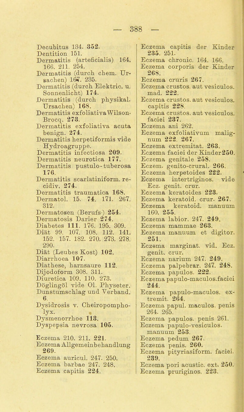 Decubitus 134. 352. Dentition 151. Dermatitis (arteficialis) 164. 166. 211. 254. Dermatitis (durch ehern. Ur- sachen) 16*7. 235. Dermatitis (durch Elektric. u. Sonnenlicht) 174. Dermatitis (durch physikal. Ursachen) 168. Dermatitis exfoliativa Wilson- Brocq. 273. Dermatitis exfoliativa acuta benign. 274. Dermatitis herpetiformis vide Hydroagruppe. Dermatitis infectiosa 209. Dermatitis neurotica 177. Dermatitis pustulo-tuberosa 176. Dermatitis scarlatiniform. re- cidiv. 274. Dermatitis traumatica 168. Dermatol. 15. 74. 171. 267. 312. Dermatosen (Berufs ) 254. Dermatosis Darier 274. Diabetes 111. 176. 195. 309. Diät 99. 107. 108. 112. 141. 152. 157. 182. 270. 273. 278. 290. Diät (Leubes Kost) 102. Diarrhoea 107. Diathese, harnsaure 112. Dijodoform 308. 311. Diuretica 109. 110. 273. Döglingöl vide Ol. Physeter. Dunstumschlag und Verband. 6 Dysidrosis v. Cheiropompho- lyx. • Dysmenorrhoe 113. Dyspepsia nevrosa 105. Eczema 210. 211. 221. Eczema Allgemeinbehandlung 269. Eczema auricul. 247. 250. Eczema barbae 247. 248. Eczema capitis 224. Eczema capitis der Kinder 235. 251. Eczema chronic. 164. 166. Eczema corporis der Kinder 268. Eczema cruris 267. Eczema crustos. aut vesiculos. mad. 222. Eczema crustos. aut vesiculos. capitis 228. Eczema crustos. aut vesiculos. faciei 237. Eczema ani 262. Eczema exfoliativum malig- num 222. 267. Eczema extremitat. 263. Eczema faciei der Kinder250. Eczema genitale 258. Eczem. genito-crural. 266. Eczema herpetoides 222. ' Eczema intertriginos. vide Ecz. genit. crur. Eczema keratoides 223. Eczema keratoid. crur. 267. Eczema keratoid. manuum 160. 255. Eczema labior. 247. 249. Eczema mammae 263. Eczema manuum et digitor. 251. Eczema marginat. vid. Ecz. genit. crur. Eczema narium 247. 249. Eczema palpebrar. 247. 24S. Eczema papulös. 222. Eczema papulo-maculos.faciei 244. Eczema papulo-maculos. ex- tremit. 264. Eczema papul. maculos. penis 264. 265. Eczema papulös, penis 261. Eczema papulo-vesiculos. manuum 253. Eczema pedum 267. Eczema penis. 260. Eczema pityriasiform, faciei. 239. Eczema pori acustic. ext. 250. Eczema pruriginös. 223.