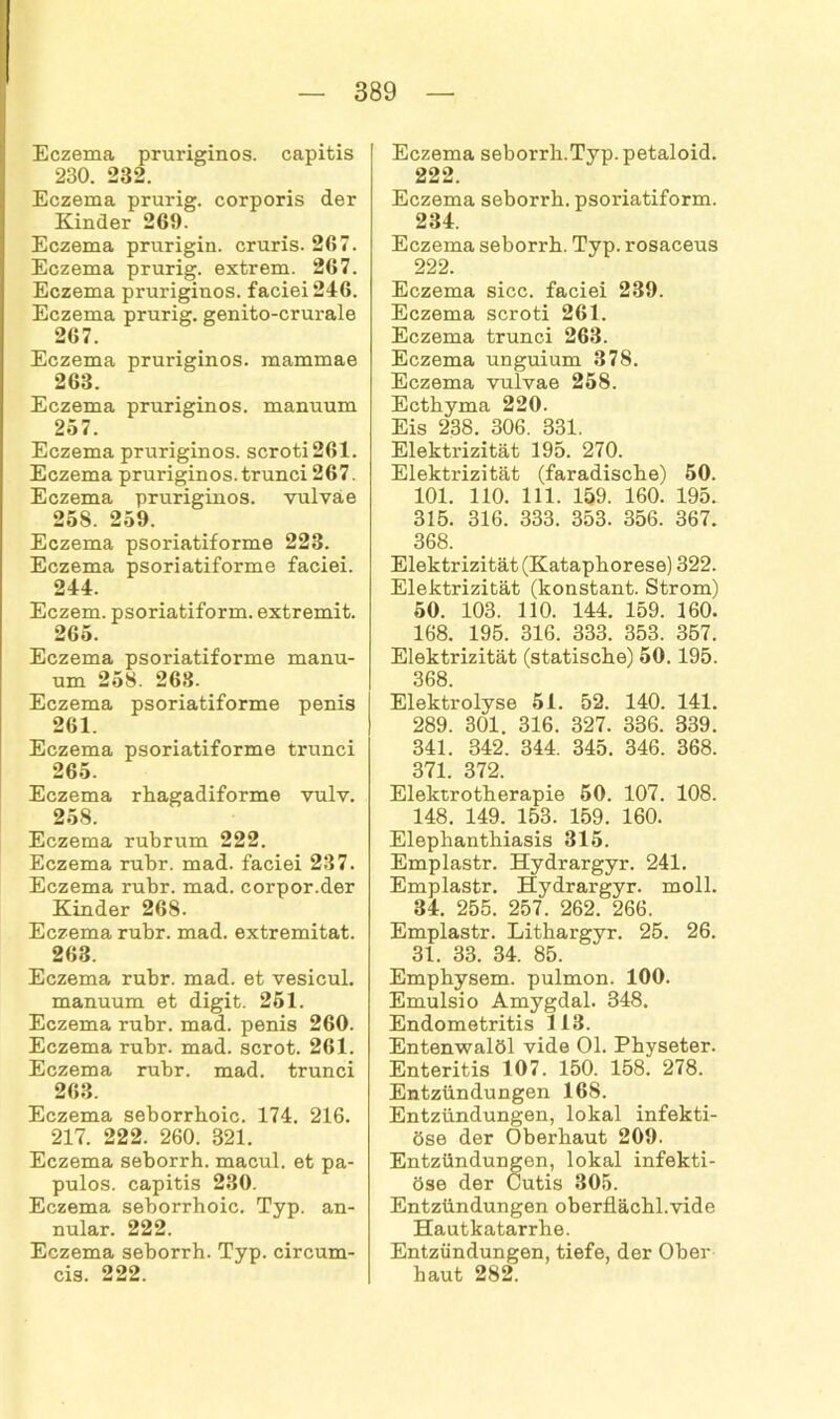 Eczema pruriginös, capitis 230. 232. Eczema prurig. corporis der Kinder 269. Eczema prurigin. cruris. 267. Eczema prurig. extrem. 267. Eczema pruriginös. faciei246. Eczema prurig. genito-crurale 267. Eczema pruriginös, mammae 263. Eczema pruriginös, manuum 257. Eczema pruriginös, scroti 261. Eczema pruriginös.trunci 267. Eczema pruriginös, vulvae 25S. 259. Eczema psoriatiforme 223. Eczema psoriatiforme faciei. 244. Eczem. psoriatiform. extremit. 265. Eczema psoriatiforme manu- um 258. 263. Eczema psoriatiforme penis 261. Eczema psoriatiforme trunci 265. Eczema rhagadiforme vulv. 258. Eczema rubrum 222. Eczema rubr. mad. faciei 237. Eczema rubr. mad. corpor.der Kinder 268. Eczema rubr. mad. extremitat. 263. Eczema rubr. mad. et vesicul. manuum et digit. 251. Eczema rubr. mad. penis 260. Eczema rubr. mad. scrot. 261. Eczema rubr. mad. trunci 263. Eczema seborrboic. 174. 216. 217. 222. 260. 321. Eczema seborrh. macul. et pa- pulös. capitis 230. Eczema seborrhoic. Typ. an- nular. 222. Eczema seborrh. Typ. circum- cis. 222. Eczema seborrh.Typ. petaloid. 222. Eczema seborrh. psoriatiform. 234. Eczema seborrh. Typ. rosaceus 222. Eczema sicc. faciei 239. Eczema scroti 261. Eczema trunci 263. Eczema unguium 378. Eczema vulvae 258. Ecthyma 220. Eis 238. 306. 331. Elektx-izität 195. 270. Elektrizität (faradische) 50. 101. 110. 111. 159. 160. 195. 315. 316. 333. 353. 356. 367. 368. Elektrizität (Kataphorese) 322. Elektrizität (konstant. Strom) 50. 103. 110. 144. 159. 160. 168. 195. 316. 333. 353. 357. Elektrizität (statische) 50.195. 368. Elektrolyse 51. 52. 140. 141. 289. 301. 316. 327. 336. 339. 341. 342. 344. 345. 346. 368. 371. 372. Elektrotherapie 50. 107. 108. 148. 149. 153. 159. 160. Elephanthiasis 315. Emplastr. Hydrargyr. 241. Emplastr. Hydrargyr. moll. 34. 255. 257. 262. 266. Emplastr. Lithargyr. 25. 26. 31. 33. 34. 85. Emphysem, pulmon. 100. Emulsio Amygdal. 348. Endometritis 113. Entenwalöl vide 01. Physeter. Enteritis 107. 150. 158. 278. Entzündungen 168. Entzündungen, lokal infekti- öse der Oberhaut 209. Entzündungen, lokal infekti- öse der Cutis 305. Entzündungen oberflächl.vide Hautkatarrhe. Entzündungen, tiefe, der Ober haut 282.