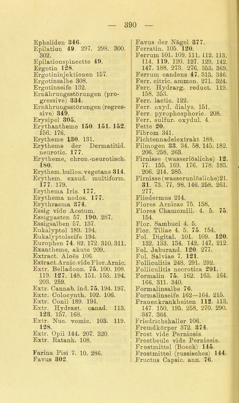 Epheliden 346. Epilation 49. 297. 298. 300. 302. Epilationspincette 49. Ergotin 128. Ergotininjektionen 157. Ergotinsalbe 308. Ergotinseife 132. Ernährungsstörungen (pro- gressive) 334. Ernährungsstörungen (regres- sive) 349. Erysipel 305. Erythantheme 150. 151. 152. 156. 176. Erytheme 130. 131. Erytheme der Dermatitid. neurotic. 177. Erj^theme, chron.-neurotisch. 180. Erythem, bullös, vegetans 314. Erythem, exsud. multiform. 177. 179. Erythema Iris. 177. Erythema nodos. 177. Erythrasma 374. Essig vide Acetum. Essigpasten 57. 190. 287. Essigsalben 57. 137. Eukalyptol 189. 194. Eukalyptolseife 194. Europhen 74. 82. 172. 310.311. Exantheme, akute 209. Extract. Aloes 106. Extract. Arnic. vide Flor. Arnic. Extr. Belladonn. 75. 100. 108. 119. 127. 148. 151. 153. 194. 203 259. Extr. Cannab. ind. 75.194.197. Extr. Colocynth. 102. 106. Extr. Conii 189. 194. Extr. Hydrast. canad. 113. 123. 157. 168. Extr. Nuc. vomic. 103. 119. 128. Extr. Opii 144. 207. 320. Extr. Eatanh. 108. Farina Pisi 7. 10. 286. Favus 302. Favus der Nägel 377. Ferratin. 105. 120. Ferrum 101. 109. 111. 112. 113. 114. 119. 120. 127. 129. 142. 147. 188. 273. 276. 353. 369. Ferrum candens 47. 313. 346. Ferr. citric. ammon. 271. 324. Ferr. Hydrarg. reduct. 119. 158. 353. Ferr. lactic. 122. Ferr. oxyd. dialys. 151. Ferr. pyrophosphoric. 208. Ferr. sulfur. oxydul. 4. Fette 20. Fibrom 341. Fichtennadelextrakt 188. Filmogen 33. 34. 58. 145. 182. 206. 258. 263. Firnisse (wasserlösliche) 12. 77. 155. 169. 176. 178. 183. 206. 214. 285. Firnisse (wasserunlösliche)21. 31. 73. 77. 98. 146. 258. 261. 277. Fliedermus 214. Flores Arnicae 75. 158. Flores Chamomill. 4. 5. 75. 154. Flor. Sambuci 4. 5. Flor. Tiliae 4. 5. 75. 154. Fol. Digital. 101. 109. 120. 132. 133. 134. 142. 147. 212. Fol. Jaburand. 120. 277. Fol. Salviae 7. 121. Folliculitis 248. 291. 292. Folliculitis necrotica 291. Formalin 75. 162. 163. 164. 166. 311. 340. Formalinsalbe 76. Formalinseife 162—164. 215. Frauenkrankheiten 112. 113. 147. 150. 195. 258. 270. 290. 347. 364. Friedrichshaller 106. Fremdkörper 372. 374. Frost vide Perniosis. Frostbeule vide Perniosis. Frostmittel (Boeck) 145. Frostmittel (russisches) 144. Fructus Capsic. ann. 76.
