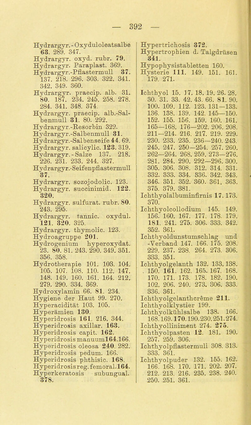 Hydrargyr. - Oxyduloleatsalbe 68. 289. 347. Hydrargyr. oxyd. rubr. 79. Hydrargyr. Paraplast. 369. Hydrargyr.-Pflastermull 87. 137. 218. 296. 303. 322. 341. 342. 349. 360. Hydrargyr. praecip. alb. 31. 80. 187. 234. 245. 258. 278. 284. 341. 348. 374. Hydrargyr. praecip. alb.-Sal- benmull 31. 80. 292. Hydrargyr.-Besorbin 322. Hydrargyr.-Salbenmull 31. Hydrargyr.-Salbenseife 44. 69. Hydrargyr. salicylic. 123. 319. Hydrargyr. - Salze 137. 218. 226. 231. 233. 244. 327. Hyd rargyr.-Seifenpflastermull 37. Hydrargyr. sozojodolic. 123. Hydrargyr. succinimid. 122. 320. Hydrargyr. sulfurat. rubr. 80. 243. 295. Hydrargyr. tannic. oxydul. 121. 320. 325. Hydrargyr. thymolic. 123. Hydroagruppe 201. Hydrogenium byperoxydat. 23. 80. 81. 243. 290. 349. 351. 356. 358. Hydrotherapie 101. 103. 104. 105. 107. 108. 110. 112. 147. 148. 149. 160. 161. 164. 212. 279. 290. 334. 869. Hydroxylamin 66. 81. 234. Hygiene der Haut 99. 270. Hyperacidität 103. 105. Hyperämien 130. Hyperidrosis 161. 216. 344. Hyperidrosis axillar. 163. Hyperidrosis capit. 162. Hyperidrosis manuuml 64.166. Hyperidrosis oleosa 240. 282. Hyperidrosis pedum. 166. Hyperidrosis phthisic. 168. Hyperidrosis reg. femoral. 164. Hyperkeratosis subungual. 378. Hypertrichosis 372. Hypertrophien d. Talgdrüsen 341. Hypophysistabletten 160. Hysterie 111. 149. 151. 161. 179. 271. Ichthyol 15. 17. 18. 19. 26. 28. 30. 31. 33. 42. 43. 66. 81. 90. 100. 109. 112. 123. 131—133. 136. 138. 139. 142. 145—150. 152. 155. 156. 159. 160. 161. 165—168. 176-202. 206. 208. 211-214. 216. 217. 219. 229. 230. 233. 235. 236-240. 243. 245. 247. 250—254. 257. 260. 262—264. 268. 259. 273—276. 281. 284. 290. 292—296. 300. 305. 306. 308. 312. 314. 331. 332. 333. 334. 336. 342. 343. 346. 351. 352. 360. 361. 363. 375. 379. 381. Ichthyolalbuminfirnis 17.173. 370. Ichthyolcollodium 145. 149. 156. 160. 167. 177. 178. 179. 181. 241. 275. 306. 333. 342. 352. 361. Ichthyoldunstumschlag und -Verband 147. 166. 175. 208. 229. 237. 238. 264. 273. 306. 333. 351. Ichthyolgelanth 132. 133.138. . 150. 161. 162. 165. 167. 168. 170. 171. 173. 178. 182. 190. 102. 206. 240. 273. 306. 333. 336. 361. Ichthyolgelanthcreme 211. Ichthyolklystier 199. Ichthyolkühlsalbe 138. 166. 168.169.170.190.230.251 .274. Ichthyolliniment 274. 275. Ichthyolpasten 12. 181. 190. 257. 259. 306. Ichthyolpflastermuli 308. 313. 333. 361. Ichthyolpuder 132. 155. 162. 166. 168. 170. 171. 202. 207. 212. 213. 216. 235. 238. 240. 250. 251. 361.