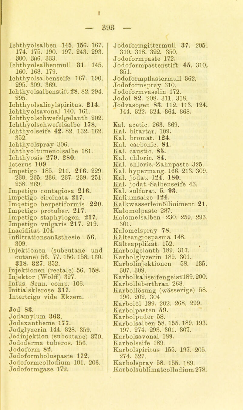 — 893 — Ichthyolsalben 145. 156. 167. 174. 175. 190. 197. 243. 293. 300. 306. 333. Ichthyolsalbenmull 31. 145. 160. 168. 179. Ichthyolsalbenseife 167. 190. gqp. anq aßQ Ichthyolsalbenstift 28. 82. 294. 295 Ichthyolsalicylspiritus. 214. Ichthyolsavonal 140. 161. Ichthyolschwefelgelanth 202. Ichthyolschwefelsalbe 178. Ichthyolseife 42. 82. 132. 162. 352 Ichthyolspray 306. Ichthyoltumenolsalhe 181. Ichthyosis 279. 280. Icterus 109. Impetigo 185. 211. 216. 229. 230. 235. 236. 237. 239. 251. 258. 269. Impetigo contagiosa 216. Impetigo circinata 217. Imqetigo herpetiformis 220. Impetigo protuher. 217. Impetigo staphylogen. 217. Impetigo vulgaris 217. 219. Inacidität 104. Infiltrationsanästhesie 56. 309. Injektionen (suhcutane und cutane) 56. 77. 156. 158. 160. 318. 327. 852. Injektionen (rectale) 56. 158. Injektor (Wolff) 327. Infus. Senn. comp. 106. Initialsklerose 317. Intertrigo vide Ekzem. Jod 83. Jodamylum 363. Jodexantheme 177. Jodglyzerin 144. 328. 359. Jodinjektion (subcutane) 370. Jododerma tuberos. 156. Jodoform 82. Jodoformboluspaste 172. Jodoformcollodium 101. 206. Jodoformgaze 172. Jodoformgittermull 37. 205. 310. 318. 322. 350. Jodoformpaste 172. Jodoformpastenstift 45. 310, 351. Jodoformpflastermull 362. Jodoformspray 310. Jodoformvaselin 172. Jodol 82. 208. 311. 318. Jodvasogen 83. 112. 113. 124. 144. 322. 324. 364. 368. Kal. acetic. 263. 369. Kal. bitartar. 109. Kal. bromat. 124. Kal. carbonic. 84. Kal. caustic. 85. Kal. chloric. 84. Kal. chloric.-Zahnpaste 325. Kal. hypermang. 166. 213. 309. Kal. jodat. 124. 180. Kal. jodat.-Salbenseife 43. Kal. sulfurat. 5. 93. Kaliumsalze 124. Kalkwasserleinölliniment 21. Kalomelpaste 287. Kalomelsalben 230. 259. 293. 301. Kalomelspray 78. Kälteangiospasma 148. Kälteapplikat. 152. , Karbolgelanth 189. 317. Karbolglyzerin 189. 301. Karbolinjektionen 58. 135. 307. 309. Karbolkaliseifengeist'189.200. Karbolleberthran 268. Karbollösung (wässerige) 58. 196. 202. 304. Karbolöl 189. 202. 268. 299. Karbolpasten 59. Karbolpuder 58. Karbolsalben 58. 155. 189. 193. 197. 274. 298. 301. 307. Karbolsavonal 189. Karbolseife 189. Karbolspiritus 155. 197. 205. 274. 327. Karbolspray 58. 155. 189. Karbolsublimatcollodium 278.