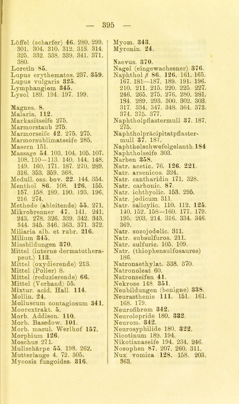 Löffel (scharfer) 46. 280. 299. 301. 304. 310. 312. 313. 314. 325. 332. 338. 339. 341. 371. 380. Loretin 85. Lupus erythematos. 237. 359. Lupus vulgaris 325. Lymphangiom 345. Lysol 189. 194. 197. 199. Magnes. 8. Malaria. 112. Markasitseife 275. Marmorstauh 275. Marmorseife 42. 275. 275. Marmorsublimatseife 285. lvi ct cpi*n I ^ 1 Massage 54’. 103. 104. 105.107. 108. 110—113. 140. 144. 148. 149. 160. 171. 187. 270. 289. 316. 353. 359. 368. Medull. oss. bov. 22. 144. 354. Menthol 86. 108. 126. 155. 157. 158. 189. 190. J93. 196. 216. 274. Methode (ableitende) 55. 271. Mikrobrenner 47. 141. 241. 243. 278. 326. 339. 342. 343. 344. 345. 346. 363. 371. 372. Miliaria alb. et rubr. 216. Milium 345. Missbildungen 370. Mittel (interne dermatothera- peut.) 113. Mittel (oxydierende) 213. Mittel (Polier) 8. Mittel (reduzierende) 66. Mittel (Verband) 55. Mixtur, acid. Hall. 114. Mollin. 24. Molluscum contagiosum 341. Moorextrakt. 5. Morb. Addison. 110. Morb. Basedow. 101. Morb. macul. Werlbof 157. Morphium 126. Moschus 271. Mullscbärpe 55. 198. 262, Mutterlauge 4. 72. 305. Mycosis fungoides. 316. Myom. 343. Myronin. 24. Naevus. 370. Nagel (eingewachsener) 376. Napbtbol ß 86. 126. 161. 165. 167. 181—187. 189. 191. 196. 210. 211. 215. 220. 225. 227. 246. 265. 275. 276. 280. 281. 184. 289. 293. 300. 302. 303. 317. 334. 347. 348. 364. 373. 374. 375. 377. Napbtholpflastermull 37. 187. 275. Naphtholpräcipitatpflaster- mull 37. 187. Naphtholschwefelgelanth.184 Napbtbolseife 303. Narben 358. Natr. acetic. 76. 126. 221. Natr. arsenicos. 324. Natr. cantbaridin 171. 328. Natr. carbonic. 87. Natr. ichthyolic. 153. 295. Natr. jodicum 311.. Natr. salicylic. 110. 112. 125. 140. 152. 158-160. 177. 179. 195. 203. 214. 316. 334. 346. 369. Natr. sozojodolic. 311. Natr. subsulfuros. 211. Natr. sulfuric. 105. 109. Natr. (thiopbensulfosaures) 186. Natronaethylat. 338. 370. Natronoleat 60. Natronseifen 41. Nekrose 148. 351. Neubildungen (benigne) 338. Neurasthenie 111. 151. 161. 168. 179. Neurofibrom 342. Neurolepride 180. 332. Neurom. 342. Neurosypbilide 180. 322. Nicotinum 189. 194. Nikotianaseife 194. 234. 246. Nosophen 87. 207. 260. 311. Nux vomica 128. 158. 203. 363.