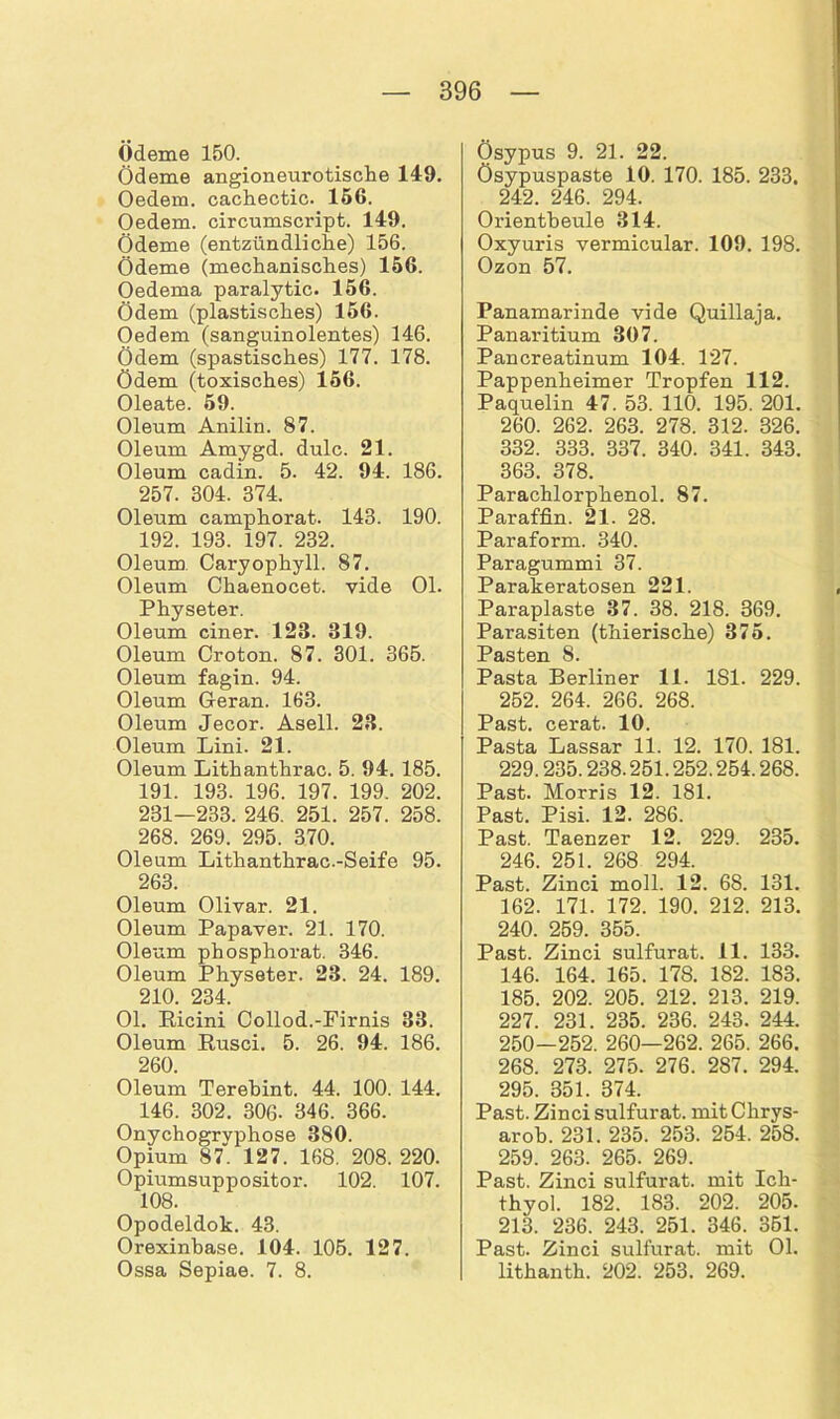Ödeme 150. Ödeme angioneurotische 149. Oedem. cachectic. 156. Oedem. circumscript. 149. Ödeme (entzündliche) 156. Ödeme (mechanisches) 156. Oedema paralytic. 156. Ödem (plastisches) 156. Oedem (sanguinolentes) 146. Ödem (spastisches) 177. 178. ödem (toxisches) 156. Oleate. 59. Oleum Anilin. 87. Oleum Amygd. dulc. 21. Oleum cadin. 5. 42. 94. 186. 257. 304. 374. Oleum camphorat. 143. 190. 192. 193. 197. 232. Oleum Caryophyll. 87. Oleum Chaenocet. vide Ol. Physeter. Oleum einer. 123. 319. Oleum Croton. 87. 301. 365. Oleum fagin. 94. Oleum Geran. 163. Oleum Jecor. Asell. 23. Oleum Lini. 21. Oleum Lithanthrac. 5. 94. 185. 191. 193. 196. 197. 199. 202. 231—233. 246. 251. 257. 258. 268. 269. 295. 370. Oleum Lithanthrac.-Seife 95. 263. Oleum Olivar. 21. Oleum Papaver. 21. 170. Oleum phosphorat. 346. Oleum Physeter. 23. 24. 189. 210. 234. Ol. Ricini Collod.-Firnis 33. Oleum Rusci. 5. 26. 94. 186. 260. Oleum Terebint. 44. 100. 144. 146. 302. 306- 346. 366. Onychogryphose 380. Opium 87. 127. 168. 208. 220. Opiumsuppositor. 102. 107. 108. Opodeldok. 43. Orexinbase. 104. 105. 127. Ossa Sepiae. 7. 8. Ösypus 9. 21. 22. Ösypuspaste 10. 170. 185. 233, 242. 246. 294. Orientbeule 314. Oxyuris vermicular. 109. 198. Ozon 57. Panamarinde vide Quillaja. Panaritium 307. Pancreatinum 104. 127. Pappenheimer Tropfen 112. Paquelin 47. 53. 110. 195. 201. 260. 262. 263. 278. 312. 326. 332. 333. 337. 340. 341. 343. 363. 378. Parachlorphenol. 87. Paraffin. 21. 28. Paraform. 340. Paragummi 37. Parakeratosen 221. Paraplaste 37. 38. 218. 369. Parasiten (thierische) 375. Pasten 8. Pasta Berliner 11. 1S1. 229. 252. 264. 266. 268. Past. cerat. 10. Pasta Lassar 11. 12. 170. 181. 229.235.238.251.252.254.268. Past. Morris 12. 181. Past. Pisi. 12. 286. Past. Taenzer 12. 229. 235. 246. 251. 268 294. Past. Zinci moll. 12. 68. 131. 162. 171. 172. 190. 212. 213. 240. 259. 355. Past. Zinci sulfurat. 11. 133. 146. 164. 165. 178. 182. 183. 185. 202. 205. 212. 213. 219. 227. 231. 235. 236. 243. 244. 250—252. 260—262. 265. 266. 268. 273. 275. 276. 287. 294. 295. 351. 374. Past. Zinci sulfurat. mit Chrys- arob. 231. 235. 253. 254. 258. 259. 263. 265. 269. Past. Zinci sulfurat. mit Ich- thyol. 182. 183. 202. 205. 213. 236. 243. 251. 346. 351. Past. Zinci sulfurat. mit Ol. lithanth. 202. 253. 269.