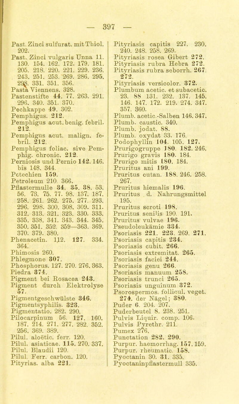 Past. Zinci sulfurat. mit Thiol. 202. Past. Zinci vulgaris Unna 11. 130. 154. 162. 172. 179. 181. 205. 218. 220. 221. 229. 236. 243. 251. 253. 269. 286. 295. 29$. 331. 351. 356. Pasta Yiennens. 328. Pastenstifte 44. 77. 263. 291. 296. 340. 351. 370. Pechkappe 49. 302. Pemphigus. 212. Pemphigus acut, henig. febril. 212. Pemphigus acut, malign. fe- bril. 212. Pemphigus foliac. sive Pem- phig. chronic. 212. Pemiosis und Pernio 142.146. bis 148. 344. Petechien 159. Petroleum 210 366. Pflastermulle 34. 35. 38. 53. 56. 73. 75. 77. 98. 137. 187. 258. 261. 262. 275. 277. 293. 296. 298. 300. 308. 309. 311. 312. 313. 321. 323. 330. 333. 335. 338. 341. 343. 344. 345. 350. 351. 352. 359—363. 369. 370. 379. 380. Phenacetin. 112. 127. 334. 364. Phimosis 260. Phlegmone 307. Phosphorus. 127. 270. 276. 363. Piedra 374. Pigment bei Eosacea 243. Pigment durch Elektrolyse 57. Pigmentgeschwülste 346. Pigmentsyphilis. 323. Pigmentatio. 282. 290. Pilocarpinum 56. 127. 160. 187. 214. 271. 277. 282. 352. 256. 369. 389. Pilul. aloetic. ferr. 120. Pilul. asiaticae. 115. 270. 337. Pilul. Blaudii 120. Pilul. Ferr. carbon. 120. Pityrias. alba 221. Pityriasis capitis 227. 230. 240. 248. 258. 269. Pityriasis rosea Gibert 272. Pityriasis rubra Hebra 272. Pityriasis rubra seborrh. 267. 272. Pityriasis versicolor. 372. Plumbum acetic. et suhacetic. 23. 88 131. 232. 137. 145. 146. 147. 172. 219. 274. 347. 357. 360. Plumb. acetic.-Salben 146. 347. Plumb. caustic. 340. Plumb. jodat. 88. Plumb. oxydat 33. 176. Podophyllin 104. 105. 127. Prurigogruppe 180. 182. 246. Prurigo gravis 180. 184. Prurigo mitis 180. 184. Pruritus ani 199. Pruritus cutan. 188. 246. 258. 267. Pruritus biemalis 196. Pruritus d. Nahrungsmittel 195. Pruritus scroti 198. Pruritus senilis 190. 191. Pruritus vulvae 196. Pseudoleukämie 334. Psoriasis 221. 223. 269. 271. Psoriasis capitis 234. Psoriasis cubit. 266. Psoriasis extremitat. 265. Psoriasis faciei 244. Psoriasis genu 266. Psoriasis manuum 258. Psoriasis trunci 265. Psoriasis unguinum 372. Psorospermos. follicul. veget. 274. der Nägel; 380. Puder 6. 204. 207. Puderbeutel 8. 238. 251. Pulvis Liquir. comp. 106. Pulvis Pyretbr. 211. Pumex 276. Punctation 282. 290. Purpur, haemorrhag. 157.159. Purpur, rheumatic. 158. Pyoctanin 30. 31. 335. Pyoctaninpflastermull 335.