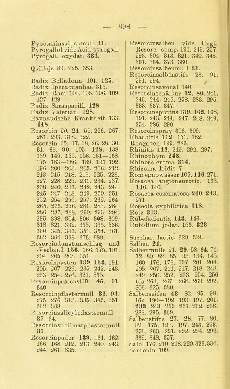 Pyoctaninsalbenmull 31. Pyrogallol vide Acid.pyrogall. Pyrogall. oxydat. 331. Quillaja 89. 225. 353. Radix Belladonn. 101. 127. Radix Ipecacuanhae 313. Radix Rhei 103. 105. 106. 109. 127. 129. Radix Sarsaparill. 128. Radix Valerian. 128. Raynauasche Krankheit 133. 148. Resorbin 20. 24. 55. 226. 267. 281. 293. 318. 322. Resorcin 15. 17. 18. 26. 28. 30. 31. 66. 90. 105. 128. 138. 139. 145. 155. 156. 161—168. 175. 183-186. 189. 191 192. 196. 200. 203. 205. 206. 212. 213. 215. 218. 219. 225. 226. 227. 228. 229. 231. 234. 237. 238. 240. 241. 242. 243. 244. 245. 247. 248. 249. 250. 251. 252. 254. 255. 257. 262. 264. 265. 275. 276. 281. 283. 284. 286. 287. 288. 290. 293. 294. 295. 398. 304. 306. 308. 309. 313. 321. 332. 333. 335. 336. 360. 345. 347. 351. 354. 361. 362. 364. 368. 373. 380. Resorcindunstumschlag und -Verband 156. 166. 175. 191. 204. 205. 208. 351. Resorcinpasten 139. 163. 191. 205. 207. 229. 235. 242. 243. 253. 254. 276. 321. 835. Resorcinpastenstift 45. 91. 340. Resorcinpflastermull 36. 9t. 275. 276. 313. 335. 345. 351. 362. 368. Resorcinsalicylpflastermull 37. 64. Resorcinsublimatpflastermull 37. Resorcinpuder 139. 161. 162. 166. 168. 212. 213. 240. 243. 244. 261. 335. Resorcinsalben vide Ungt. Resorc. comp. 191. 249. 257. 293. 304. 313. 321. 340. 345. 361. 364. 373. 380. Resorcinsalbenmull 31. Resorcinsalbenstift 28. 91. 291. 294. , Resorcinsavonal 140. Resorcinschälkur 12. 80. 241. 243. 244. 245. 258. 283. 295. 333. 337. 347. Resorcinspiritus 139. 162. 168. 191. 243. 244. 247. 248. 249. 254. 286. 290. Resorcinspray 306. 309. Rhachitis 112. 151. 182. Rhagaden 199. 223. Rhinitis 142. 249. 292. 297. Rhinophym 243. Rhinoscleroma 314. Rhizoma Iridis 7. Roncegnowasser 105.116.271. Rosacea angioneurotic. 133. 136. 140. Rosacea eczematosa 240. 243. 271. Roseola syphilitica 318. Rotz 313. Rubefacientia 143. 146. Rubidium jodat. 153. 323. Sacchar. lactic. 320. 324. Salben 21. Salbenmulle 21. 29. 58. 64. 71. 72. 80. 82. 85. 93. 134. 145. 160. 176. 178. 197. 201. 204. 205. 207. 211. 217. 218. 248. 249. 250. 252. 253. 254. 256 Pis 263. 267. 268. 269. 292. 306. 325. 380. Salbenseifen 43. 82. 95. 98. 167. 190-192. 193. 197. 201. 233. 243. 255. 257. 262. 268. 288. 295. 369. Salbenstifte 27. 28. 77. 80. 82. 175. 193. 197. 243. 253. 256. 263. 291. 292. 294. 296. qqq ms 3fV7 Salo'l 176. 210. 218.220.323.334. Santonin 109.