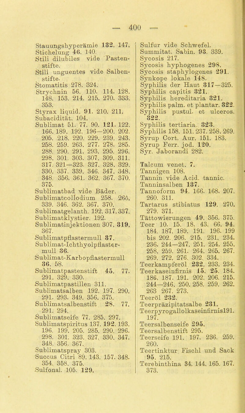 Stauungshyperämie 1B2. 147. Stichelung 46. 140. Stili dilubiles viele 'Pasten- stifte. Stili unguentes vide Salben- stifte. Stomatitis 278. 324. Strychnin 56. 110. 114. 128. 148. 153. 214. 215. 270. 333. 353. Styrax liquid. 91. 210. 211. Subacidität. 104. Sublimat 51. 77. 90. 121. 122. 166. 189. 192. 196-200. 202. 205. 218. 220. 229. 239. 243. 258. 259. 263. 277. 278. 285. 288. 290. 291. 293. 295. 296. 298. 301. 303. 307. 309. 311. 317. 321—323. 327. 328. 329. 330. 337. 339. 346. 347. 348. 348. 356. 361. 362. 367. 370. 375. Sublimatbad vide Bäder. Sublimatcollodium 258. 266. 339. 346. 362. 367. 370. Sublimatgelanth. 192. 317.337. Sublimatklystier. 192. Sublimatinjektionen 307. 819. 367. Sublimatpflastermull 37. Sublimat-Ichthyolpflaster- mull 36. Sublimat-Karb opflastermull 36. 58. Sublimatpastenstift 45. 77. 291. 329. 330. Sublimatpastillen 311. Sublimatsalben 192. 197. 290. 291. 293. 349. 356. 375. Sublimatsalbenstift 28. 77. 291. 294. Sublimatseife 77. 285. 297. Sublimatspiritus 137. 192.193. 196. 199. 205. 285. 290. 296. 298. 301. 323. 327. 330. 347. 348. 356. 367. Sublimatspray 303. Succus Citri 89. 143. 157. 348. 354. 358. 375. Sulfonal. 105. 129. Sulfur vide Schwefel. Summitat. Sabin. 93. 339. Sycosis 217. Sycosis hyphogenes 298. Sycosis staphylogenes 291. Synkope lokale 148. Syphilis der Haut 317—325. Syphilis capitis 821. Syphilis hereditaria 321. Syphilis palm. et plantar. 322. Syphilis pustul. et ulceros. 322. Syphilis tertiaria. 323. Syphilis 158. 151. 237. 258. 269. Syrup Cort. Aur. 151. 183. Syrup Ferr. jod. 120. Syr. Jaborandi 282. Talcum venet. 7. Tannigen 108. Tannin vide Acid. tannic. Tanninsalben 137. Tannoform 94. 166. 168. 207. 260. 311. Tartarus stibiatus 129. 270. 279. 371. Tättowierungen 49. 366. 375. Teer 10. 15. 18. 43. 66. 94. 184. 187. 189. 191. 196. 199 bis 202. 206. 215. 231. 234. 236. 244—247. 251. 254. 255. 258. 259. 261. 264. 265. 267. 269. 272. 276. 302. 334. Teerkampferöl 232. 233. 234. Teerkaseinfirnis 15. 25. 184. 186. 187. 191. 202. 206. 215. 244—246. 250. 258. 259. 262. 263 267. 273. Teeröl 232. Teerpräzipitatsalbe 231. Teerpyrogallolkaseinfirnisl91. 197. Teersalbenseife 295. Teersalbenstift 295. Teerseife 191. 197. 236. 259. 260. Teertinktur Fisclil und Sack 95. 215. Terebinthina 34. 144. 165. 167. 373.