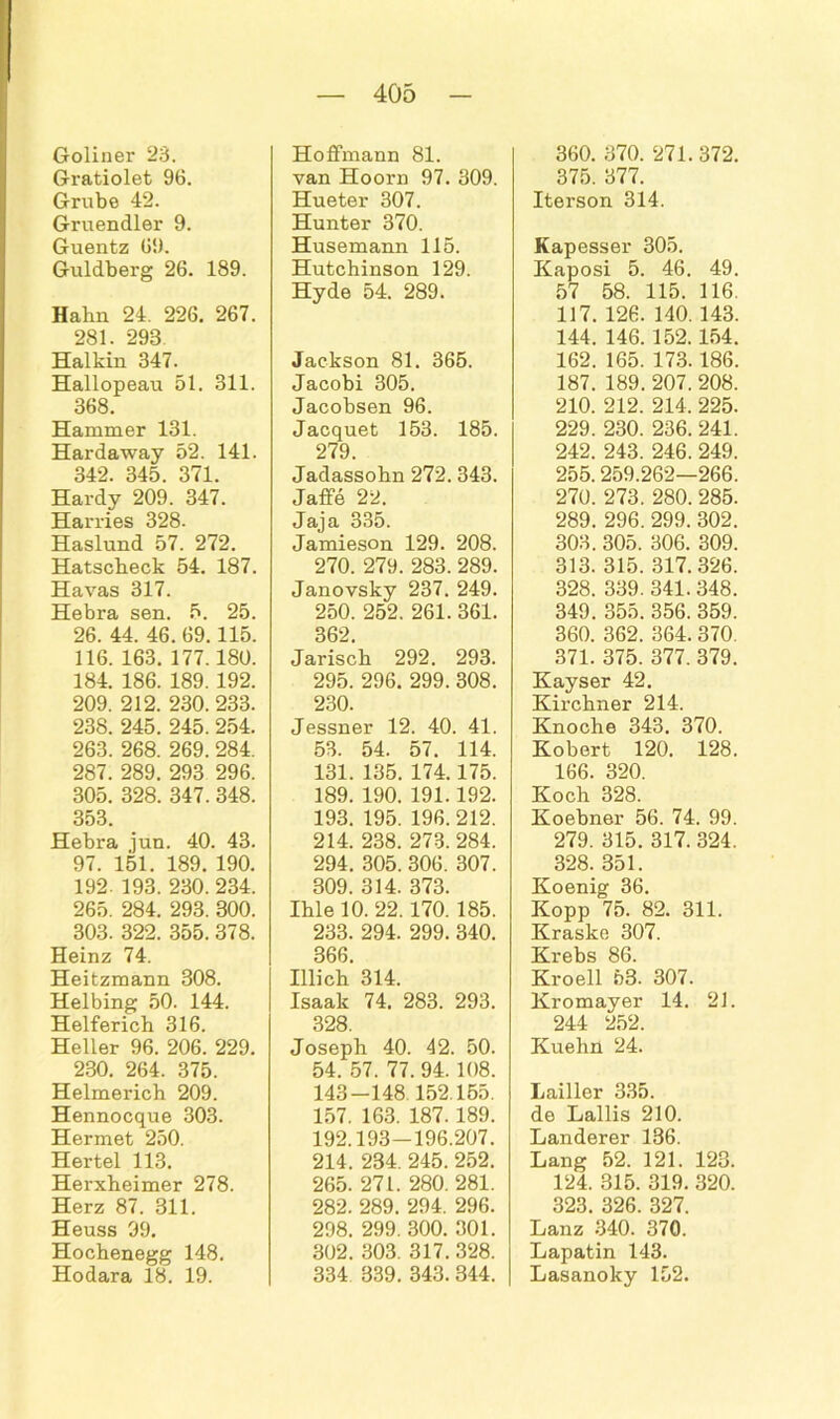 Goliner 23. Gratiolet 96. Grube 42. Gruendler 9. Guentz 69. Guldberg 26. 189. Hahn 24. 226. 267. 281. 298 Halkin 347. Hallopeau 51. 311. 368. Hammer 131. Hardaway 52. 141. 342. 345. 371. Hardy 209. 347. Harries 328. Haslund 57. 272. Hatscheck 54. 187. Havas 317. Hebra sen. 5. 25. 26. 44. 46. 69.115. 116. 163. 177.180. 184. 186. 189. 192. 209. 212. 230. 233. 238. 245. 245. 254. 263. 268. 269. 284. 287. 289. 293 296. 305. 328. 347. 348. 353. Hebra jun. 40. 43. 97. 151. 189. 190. 192- 193. 230. 234. 265. 284. 293. 300. 303. 322. 355. 378. Heinz 74. Heitzmann 308. Helbing 50. 144. Helfericb 316. Heller 96. 206. 229. 230. 264. 375. Helmerich 209. Hennocque 303. Hermet 250. Hertel 113. Herxheimer 278. Herz 87. 311. Heuss 99. Hocbenegg 148. Hodara 18. 19. Hoffmann 81. van Hoorn 97. 309. Hueter 307. Hunter 370. Husemann 115. Hutchinson 129. Hyde 54. 289. Jackson 81. 365. Jacobi 305. Jacobsen 96. Jacquet 153. 185. 279. Jadassohn 272. 343. Jaffe 22. Jaja 335. Jamieson 129. 208. 270. 279. 283. 289. Janovsky 237. 249. 250. 252. 261. 361. 362. Jarisch 292. 293. 295. 296. 299. 308. 230. Jessner 12. 40. 41. 53. 54. 57. 114. 131. 135. 174.175. 189. 190. 191.192. 193. 195. 196.212. 214. 238. 273. 284. 294. 305. 306. 307. 309. 314. 373. Ihle 10. 22. 170. 185. 233. 294. 299. 340. 366. Illicb 314. Isaak 74. 283. 293. 328. Joseph 40. 42. 50. 54. 57. 77. 94. 108. 143-148.152.155. 157. 163. 187. 189. 192.193—196.207. 214. 234. 245. 252. 265. 271. 280. 281. 282. 289. 294. 296. 298. 299. 300. 301. 302. 303. 317. 328. 334 339. 343.344. 360. 370. 271. 372. 375. 377. Iterson 314. Kapesser 305. Kaposi 5. 46. 49. 57 58. 115. 116. 117. 126. 140. 143. 144. 146. 152.154. 162. 165. 173.186. 187. 189. 207. 208. 210. 212. 214. 225. 229. 230. 236. 241. 242. 243. 246. 249. 255.259.262—266. 270. 273. 280. 285. 289. 296. 299. 302. 303. 305. 306. 309. 313. 315. 317. 326. 328. 339.341. 348. 349. 355. 356. 359. 360. 362. 364. 370. 371. 375. 377. 379. Kayser 42. Kirchner 214. Knoche 343. 370. Kobert 120. 128. 166. 320. Koch 328. Koebner 56. 74. 99. 279. 315. 317. 324. 328. 351. Koenig 36. Kopp 75. 82. 311. Krasko 307. Krebs 86. Kroell 53. 307. Kromayer 14. 21. 244 252. Kuehn 24. Lailler 335. de Lallis 210. Länderer 136. Lang 52. 121. 123. 124. 315. 319. 320. 323. 326. 327. Lanz 340. 370. Lapatin 143. Lasanoky 152.