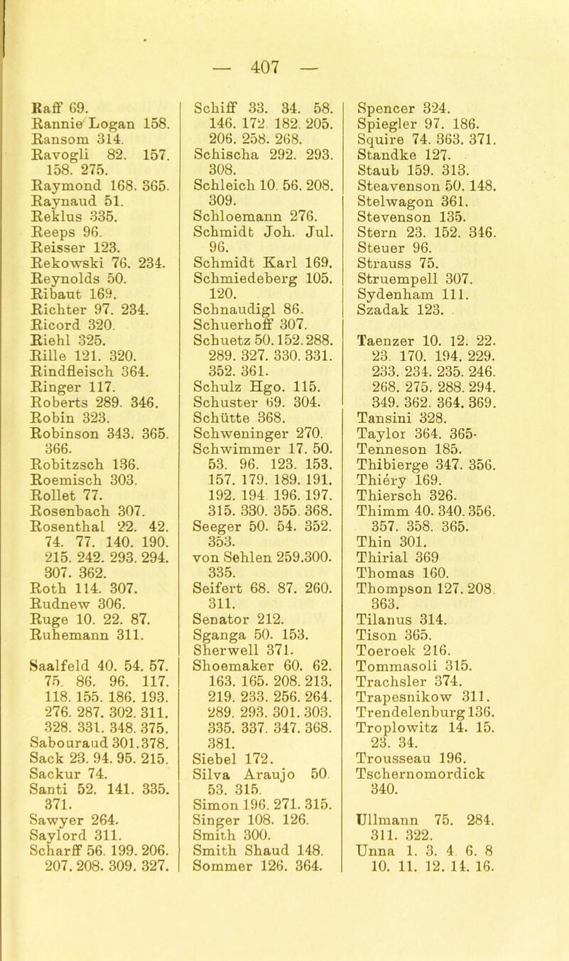 Kaff 69. Rannie Logan 158. Ransom 314. Ravogll 82. 157. 158. 275. Raymond 168. 365. Raynaud 51. Reklus 335. Reeps 96. Reisser 123. Rekowski 76. 234. Reynolds 50. Ribaut 169. Richter 97. 234. Ricord 320. Riehl 325. Rille 121. 320. Rindfleisch 364. Ringer 117. Roberts 289. 346. Robin 323. Robinson 343. 365. 366. Robitzsch 136. Roemisch 303. Rollet 77. Rosenbach 307. Rosenthal 22. 42. 74. 77. 140. 190. 215. 242. 293. 294. 807. 862. Roth 114. 307. Rudnew 306. Rüge 10. 22. 87. Ruhemann 311. Saalfeld 40. 54. 57. 75. 86. 96. 117. 118. 155. 186. 193. 276. 287. 302. 311. 328. 331. 348. 375. Sabouraud 301.378. Sack 23. 94. 95. 215. Sackur 74. Santi 52. 141. 335. 371. Sawyer 264. Saylord 311. Scharff 56. 199. 206. 207. 208. 309. 327. Schiff 33. 34. 58. 146. 172 182. 205. 206. 258. 268. Schischa 292. 293. 308. Schleich 10. 56. 208. 309. Schloemann 276. Schmidt Joh. Jul. 96. Schmidt Karl 169. Schmiedeberg 105. 120. Schnaudigl 86. Schuerhoff 307. Schuetz 50.152.288. 289. 327. 330. 831. 352. 361. Schulz Hgo. 115. Schuster 69. 304. Schütte 368. Schweninger 270. Schwimmer 17. 50. 53. 96. 123. 153. 157. 179. 189. 191. 192. 194 196. 197. 315. 330. 355. 368. Seeger 50. 54. 352. 353. von Sehlen 259.300. 335 Seifert 68. 87. 260. 311. Senator 212. Sganga 50. 153. Sherwell 371. Shoemaker 60. 62. 163. 165. 208. 213. 219. 233. 256. 264. 289. 293. 301. 303. 335. 337. 347. 368. 381. Siebei 172. Silva Araujo 50. 53 315 Simon 196. 271. 315. Singer 108. 126. Smith 300. Smith Shaud 148. Sommer 126. 364. Spencer 324. Spiegler 97. 186. Squire 74. 363. 371. Standke 127. Staub 159. 313. Steavenson 50.148. Stelwagon 361. Stevenson 135. Stern 23. 152. 346. Steuer 96. Strauss 75. Struempell 307. Sydenham 111. Szadak 123. Taenzer 10. 12. 22. 23. 170. 194. 229. 233. 234. 235. 246. 268. 275. 288. 294. 349. 362. 364. 369. Tansini 328. Taylor 364. 365- Tenneson 185. Thibierge 347. 356. Thiery 169. Thiersch 326. Thimm 40. 340.356. 357. 358. 365. Thin 301. Thirial 369 Thomas 160. Thompson 127. 208 363. Tilanus 314. Tison 365. Toeroek 216. Tommasoli 315. Trachsler 374. Trapesnikow 311. Trendelenburg 136. Troplowitz 14. 15. 23. 34. Trousseau 196. Tschernomordick 340. Ullmann 75. 284. 311. 322. Unna 1. 3. 4 6. 8 10. 11. 12. 14. 16.