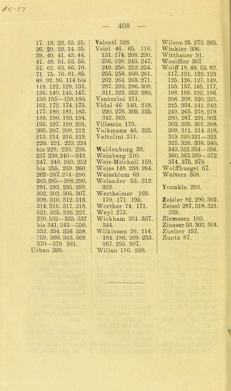 17. 18. 22. 33. 25. 26. 29. 32. 34. 35. 39. 40. 41. 43. 44. 47. 48. 51. 52. 55. 57. 62. 63. 66. 70. 71. 75. 76. 81. 85. 88. 92. 96. 114 bis 118. 122. 129. 131. 136. 140. 145.147. 150.155-158.160. 162. 172. 174.175. 177. 180. 181. 183. 189. 190. 193.194. 195. 197. 199. 201. 205. 207. 209. 212. 213. 214. 216. 219. 220. 221. 223. 224 bis 229. 233. 236. 237.238.240-243. 247. 248. 249. 252 bis 255. 259. 260. 262-267.274-280. 283.285—288.290. 291. 293. 295. 299. 302. 303. 305. 307. 309. 310. 312. 313. 314. 316. 317.318. 321. 325. 326. 227. 230.332-335. 337 bis 341.343—350. 352. 354. 356 358. 359. 360. 363. 369. 370-379. 381. Urban 326. Valenti 328. Yeiel 46. 65. 116. 131. 174. 208. 230. 236. 238. 243. 247. 249. 250. 252. 254. 255. 258. 260. 261. 262. 264. 265. 271. 287. 293. 296. 308. 311. 322. 362. 280. Venturini 271. Yidal 46. 140. 219. 220. 276. 305. 325. 342. 369. Villemin 179. Yolkmann 46. 325. Voltolini 371. Waldenburg 39. Weinberg 210. Weir-Mitchell 159. Weiss 148. 238. 264. Weissblum 69. Welander 53. 312. 322. Wertheimer 169. 170. 171. 195. Wertber 74. 171. Weyl 273. Wickbam 301. 337. 344. Wilkiuson 26. 114. 184. 186. 209. 233. 267. 295. 307. Willan 116. 220. Wilson 25. 273. 285. Winkler 306. Wittbauer 91. Woelffler 307. Wolff 18. 48. 53. 82. 117. 121. 122.123. 125. 126. 127.149. 155. 157.165. 177. 188. 189. 192. 196. 206. 208. 220. 221. 225. 234. 241. 242. 249. 265. 278. 279. 280. 287. 291. 302. 303. 305. 307. 308. 309. 311. 314. 318. 319.320.321-323. 325. 326. 338. 340. 343.352.354—356. 360.363.369-372. 374. 375. 378. Wolffbuegel 57. Wolters 368. Younkin 293. Zeisler 82. 290. 362. Zeissl 287. 318. 321. 339. Ziemssen 103. Zinsser 53. 303. 304. Zuelzer 157. Zuntz 87.