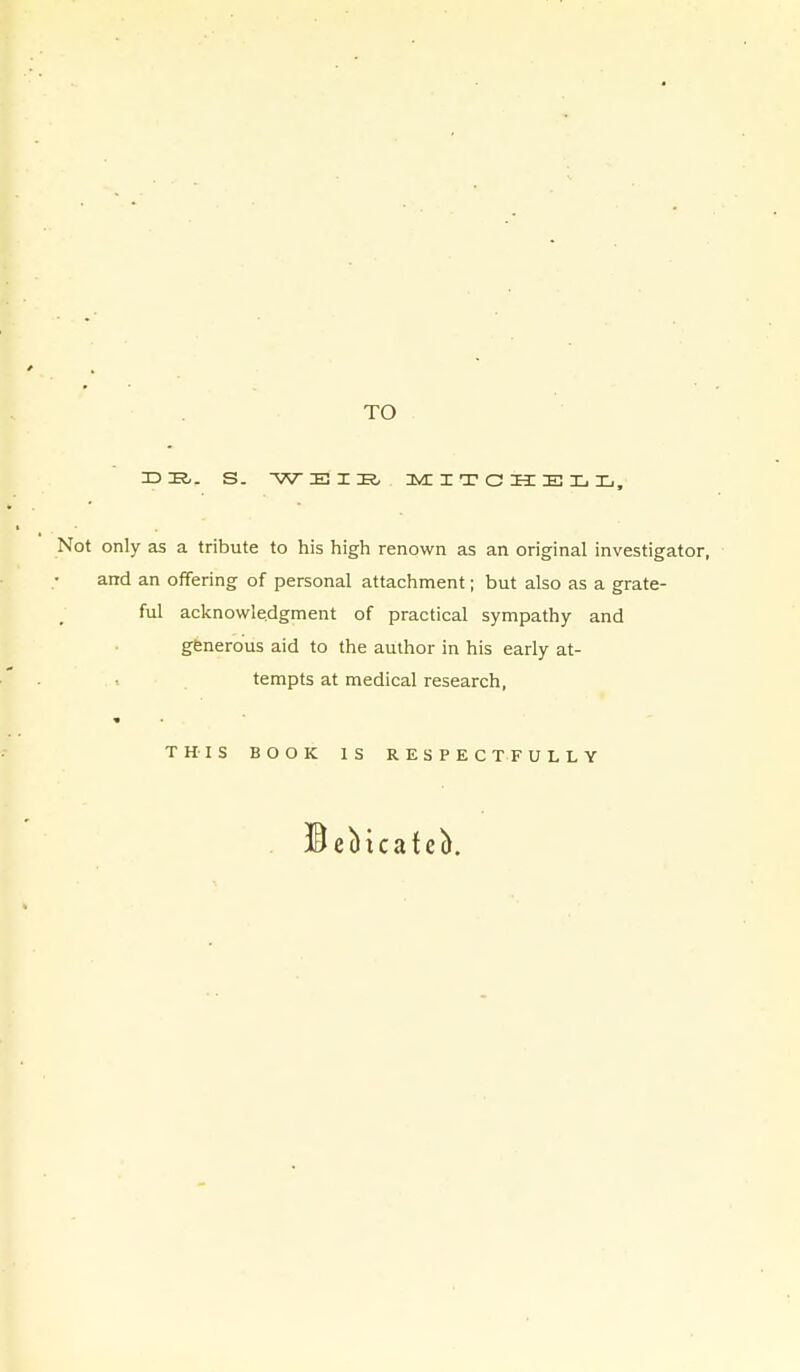 TO Not only as a tribute to his high renown as an original investigati and an offering of personal attachment; but also as a grate- ful acknowledgment of practical sympathy and gfenerous aid to the author in his early at- tempts at medical research, THIS BOOK IS RESPECTFULLY ©ebicateb.