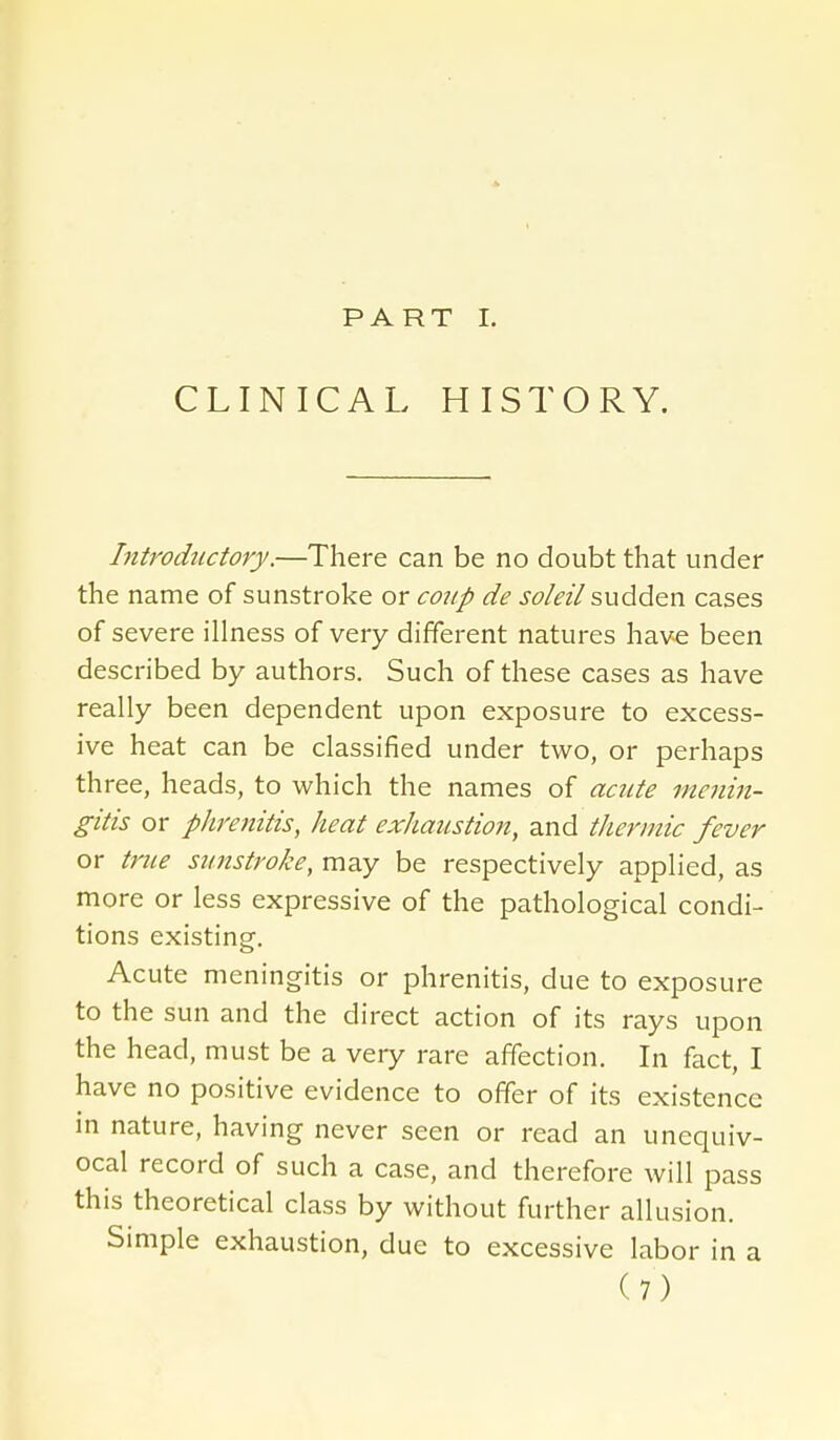 PART 1. CLINICAL HISTORY. Introductory.—There can be no doubt that under the name of sunstroke or coup de soleil sudden cases of severe illness of very different natures have been described by authors. Such of these cases as have really been dependent upon exposure to excess- ive heat can be classified under two, or perhaps three, heads, to which the names of acute menin- gitis or phrenitis, heat exhaustion, and thermic fever or triLe sunstroke, may be respectively applied, as more or less expressive of the pathological condi- tions existing. Acute meningitis or phrenitis, due to exposure to the sun and the direct action of its rays upon the head, must be a very rare affection. In fact, I have no positive evidence to offer of its existence in nature, having never seen or read an unequiv- ocal record of such a case, and therefore will pass this theoretical class by without further allusion. Simple exhaustion, due to excessive labor in a