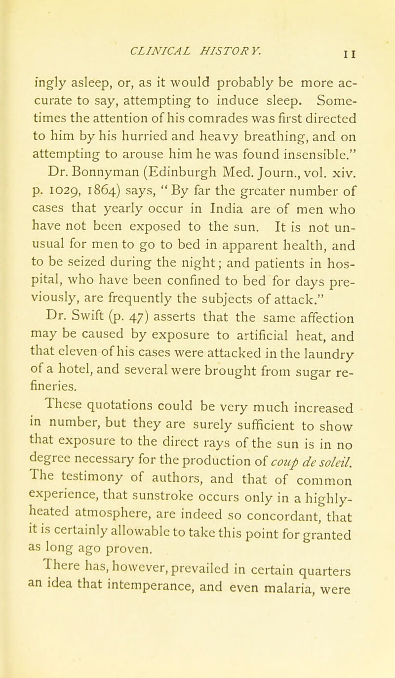 ingly asleep, or, as it would probably be more ac- curate to say, attempting to induce sleep. Some- times the attention of his comrades was first directed to him by his hurried and heavy breathing, and on attempting to arouse him he was found insensible. Dr. Bonnyman (Edinburgh Med, Journ., vol. xiv. p. 1029, 1864) says,  By far the greater number of cases that yearly occur in India are of men who have not been exposed to the sun. It is not un- usual for men to go to bed in apparent health, and to be seized during the night; and patients in hos- pital, who have been confined to bed for days pre- viously, are frequently the subjects of attack. Dr. Swift (p. 47) asserts that the same affection may be caused by exposure to artificial heat, and that eleven of his cases were attacked in the laundry of a hotel, and several were brought from sugar re- fineries. These quotations could be very much increased in number, but they are surely sufficient to show that exposure to the direct rays of the sun is in no degree necessary for the production of coup de soleil. The testimony of authors, and that of common experience, that sunstroke occurs only in a highly- heated atmosphere, are indeed so concordant, that it is certainly allowable to take this point for granted as long ago proven. There has, however, prevailed in certain quarters an idea that intemperance, and even malaria, were