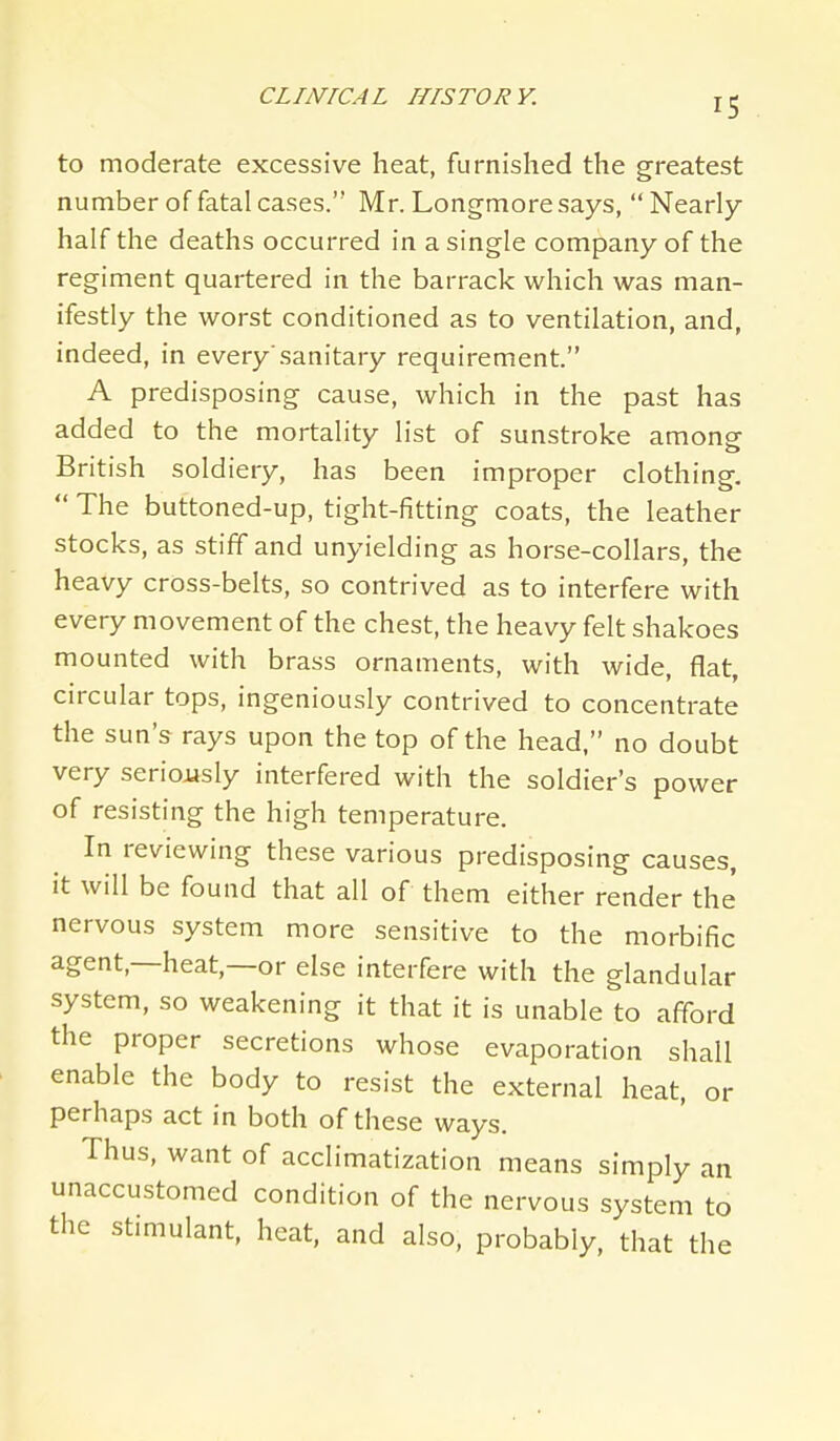 to moderate excessive heat, furnished the greatest number of fatal cases. Mr. Longmore says,  Nearly- half the deaths occurred in a single company of the regiment quartered in the barrack which was man- ifestly the worst conditioned as to ventilation, and, indeed, in every'sanitary requirement. A predisposing cause, which in the past has added to the mortality list of sunstroke among British soldiery, has been improper clothing.  The buttoned-up, tight-fitting coats, the leather stocks, as stiff and unyielding as horse-collars, the heavy cross-belts, so contrived as to interfere with every movement of the chest, the heavy felt shakoes mounted with brass ornaments, with wide, flat, circular tops, ingeniously contrived to concentrate the sun's rays upon the top of the head, no doubt very seriojjsly interfered with the soldier's power of resisting the high temperature. In reviewing these various predisposing causes, it will be found that all of them either render the nervous system more sensitive to the morbific agent,—heat,—or else interfere with the glandular system, so weakening it that it is unable to afford the proper secretions whose evaporation shall enable the body to resist the external heat, or perhaps act in both of these ways. Thus, want of acclimatization means simply an unaccustomed condition of the nervous system to the stimulant, heat, and also, probably, that the