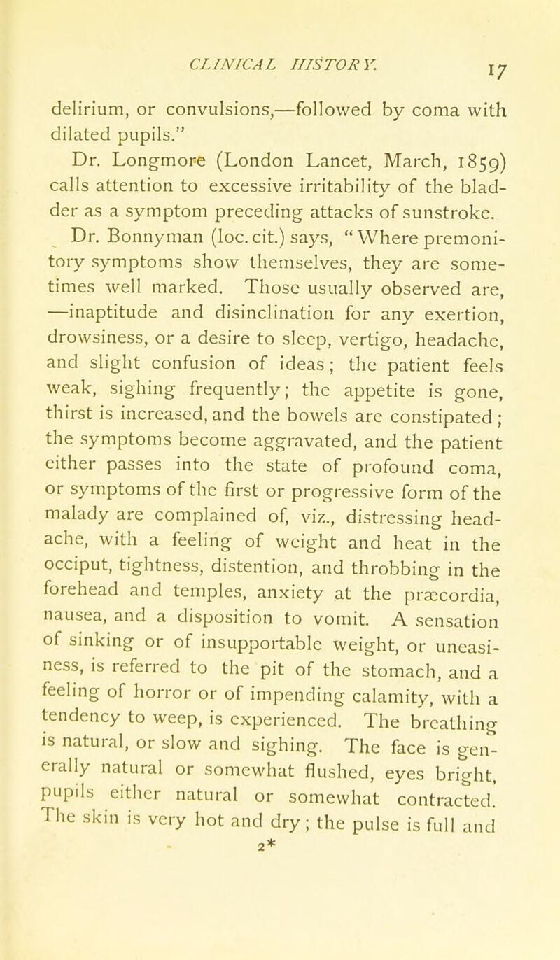 delirium, or convulsions,—followed by coma with dilated pupils. Dr. Longmore (London Lancet, March, 1859) calls attention to excessive irritability of the blad- der as a symptom preceding attacks of sunstroke. Dr. Bonnyman (loc. cit.) says,  Where premoni- tory symptoms show themselves, they are some- times well marked. Those usually observed are, —inaptitude and disinclination for any exertion, drowsiness, or a desire to sleep, vertigo, headache, and slight confusion of ideas; the patient feels weak, sighing frequently; the appetite is gone, thirst is increased, and the bowels are constipated; the symptoms become aggravated, and the patient either passes into the state of profound coma, or symptoms of the first or progressive form of the malady are complained of, viz., distressing head- ache, with a feeling of weight and heat in the occiput, tightness, distention, and throbbing in the forehead and temples, anxiety at the prjecordia, nausea, and a disposition to vomit. A sensation of sinking or of insupportable weight, or uneasi- ness, is referred to the pit of the stomach, and a feeling of horror or of impending calamity, with a tendency to weep, is experienced. The breathing is natural, or slow and sighing. The face is gen- erally natural or somewhat flushed, eyes brio-ht, pupils either natural or somewhat contracted.' The skin is very hot and dry; the pulse is full and 2*
