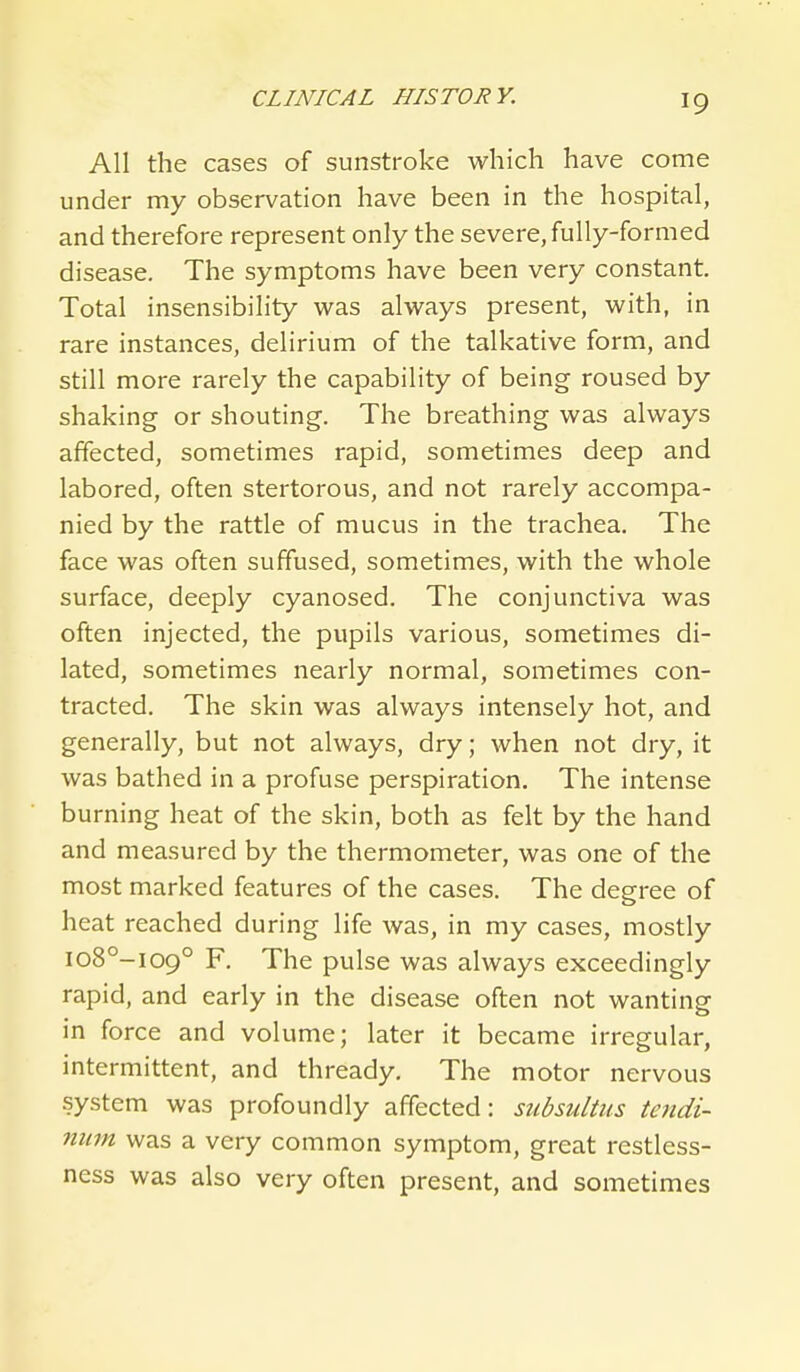 All the cases of sunstroke which have come under my observation have been in the hospital, and therefore represent only the severe, fully-formed disease. The symptoms have been very constant. Total insensibility was always present, with, in rare instances, delirium of the talkative form, and still more rarely the capability of being roused by shaking or shouting. The breathing was always affected, sometimes rapid, sometimes deep and labored, often stertorous, and not rarely accompa- nied by the rattle of mucus in the trachea. The face was often suffused, sometimes, with the whole surface, deeply cyanosed. The conjunctiva was often injected, the pupils various, sometimes di- lated, sometimes nearly normal, sometimes con- tracted. The skin was always intensely hot, and generally, but not always, dry; when not dry, it was bathed in a profuse perspiration. The intense burning heat of the skin, both as felt by the hand and measured by the thermometer, was one of the most marked features of the cases. The degree of heat reached during life was, in my cases, mostly io8°-i09° F. The pulse was always exceedingly rapid, and early in the disease often not wanting in force and volume; later it became irregular, intermittent, and thready. The motor nervous system was profoundly affected: siibsultus te?idi- num was a very common symptom, great restless- ness was also very often present, and sometimes