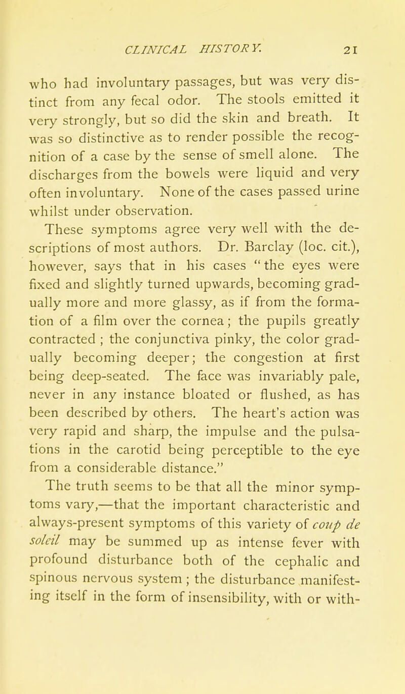 who had involuntary passages, but was very dis- tinct from any fecal odor. The stools emitted it very strongly, but so did the skin and breath. It was so distinctive as to render possible the recog- nition of a case by the sense of smell alone. The discharges from the bowels were hquid and very often involuntary. None of the cases passed urine whilst under observation. These symptoms agree very well with the de- scriptions of most authors. Dr. Barclay (loc. cit), however, says that in his cases  the eyes were fixed and slightly turned upwards, becoming grad- ually more and more glassy, as if from the forma- tion of a film over the cornea; the pupils greatly contracted ; the conjunctiva pinky, the color grad- ually becoming deeper; the congestion at first being deep-seated. The face was invariably pale, never in any instance bloated or flushed, as has been described by others. The heart's action was very rapid and sharp, the impulse and the pulsa- tions in the carotid being perceptible to the eye from a considerable distance. The truth seems to be that all the minor symp- toms vary,—that the important characteristic and alway.s-present symptoms of this variety of coup de soleil may be summed up as intense fever with profound disturbance both of the cephalic and spinous nervous system; the disturbance manifest- ing itself in the form of insensibility, with or with-