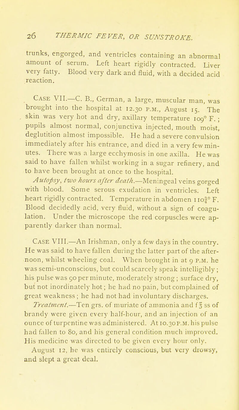 trunks, engorged, and ventricles containing an abnormal amount of serum. Left heart rigidly contracted. Liver very fatty. Blood very dark and fluid, with a decided acid reaction. Case VII.—C. B., German, a large, muscular man, was brought into the hospital at 12.30 p.m., August 15. The skin was very hot and dry, axillary temperature 109° F. ; pupils almost normal, conjunctiva injected, mouth moist, deglutition almost impossible. He had a severe convulsion immediately after his entrance, and died in a very few min- utes. There was a large ecchymosis in one axilla. He was said to have fallen whilst working in a sugar refinery, and to have been brought at once to the hospital. Autopsy, two hours after death.—Meningeal veins gorged with blood. Some serous exudation in ventricles. Left heart rigidly contracted. Temperature in abdomen i\o\° F. Blood decidedly acid, very fluid, without a sign of coagu- lation. Under the microscope the red corpuscles were ap- parently darker than normal. Case VIII.—An Irishman, only a few days in the country. He was said to have fallen during the latter part of the after- noon, whilst wheeling coal. When brought in at 9 p.m. he was semi-unconscious, but could scarcely speak intelligibly ; his pulse was 90 per minute, moderately strong; surface dry, but not inordinately hot; he had no pain, but complained of great weakness; he had not had involuntary discharges. T7'catincnt.—Ten grs. of muriate of ammonia and f 5 ss of brandy were given every half-hour, and an injection of an ounce of turpentine was administered. At 10.30p.m. his pulse had fallen to 80, and his general condition much improved. His medicine was directed to be given every hour only. August 12, he was entirely conscious, but very drowsy, and slept a great deal.