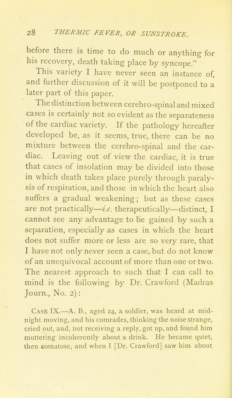 before there is time to do much or anything for his recovery, death taking place by syncope. This variety I have never seen an instance of, and further discussion of it will be postponed to a later part of this paper. The distinction between cerebro-spinaland mixed cases is certainly not so evident as the separateness of the cardiac variety. If the pathology hereafter developed be, as it seems, true, there can be no mixture between the cerebro-spinal and the car- diac. Leaving out of view the cardiac, it is true that cases of insolation may be divided into those in which death takes place purely through paraly- sis of respiration, and those in which the heart also suffers a gradual weakening; but as these cases are not practically—i.e. therapeutically—distinct, I cannot see any advantage to be gained by such a separation, especially as cases in which the heart does not suffer more or less are so very rare, that I have not only never seen a case, but do not know of an unequivocal account of more than one or two. The nearest approach to such that I can call to mind is the following by Dr. Crawford (Madras Journ., No. 2): Case IX.—A. B., aged 24, a soldier, was heard at mid- night moving, and his comrades, thinking the noise strange, cried out, and, not receiving a reply, got up, and found him muttering incoherently about a drink. He became quiet, then comatose, and when I [Dr. Crawford] saw him about