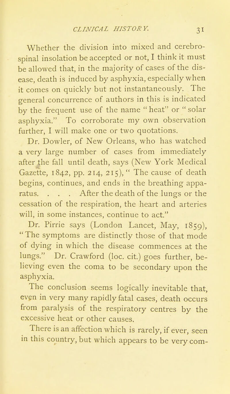 Whether the division into mixed and cerebro- spinal insolation be accepted or not, I think it must be allowed that, in the majority of cases of the dis- ease, death is induced by asphyxia, especially when it comes on quickly but not instantaneously. The general concurrence of authors in this is indicated by the frequent use of the name  heat or  solar asphyxia. To corroborate my own observation further, I will make one or two quotations. Dr. Dowler, of New Orleans, who has watched a very large number of cases from immediately after the fall until death, says (New York Medical Gazette, 1842, pp. 214, 215),  The cause of death begins, continues, and ends in the breathing appa- ratus. . . . After the death of the lungs or the cessation of the respiration, the heart and arteries will, in some instances, continue to act. Dr. Pirrie says (London Lancet, May, 1859),  The symptoms are distinctly those of that mode of dying in which the disease commences at the lungs. Dr. Crawford (loc. cit.) goes further, be- lieving even the coma to be secondary upon the asphyxia. The conclusion seems logically inevitable that, even in very many rapidly fatal cases, death occurs from paralysis of the respiratory centres by the excessive heat or other causes. There is an affection which is rarely, if ever, seen in this country, but which appears to be very com-