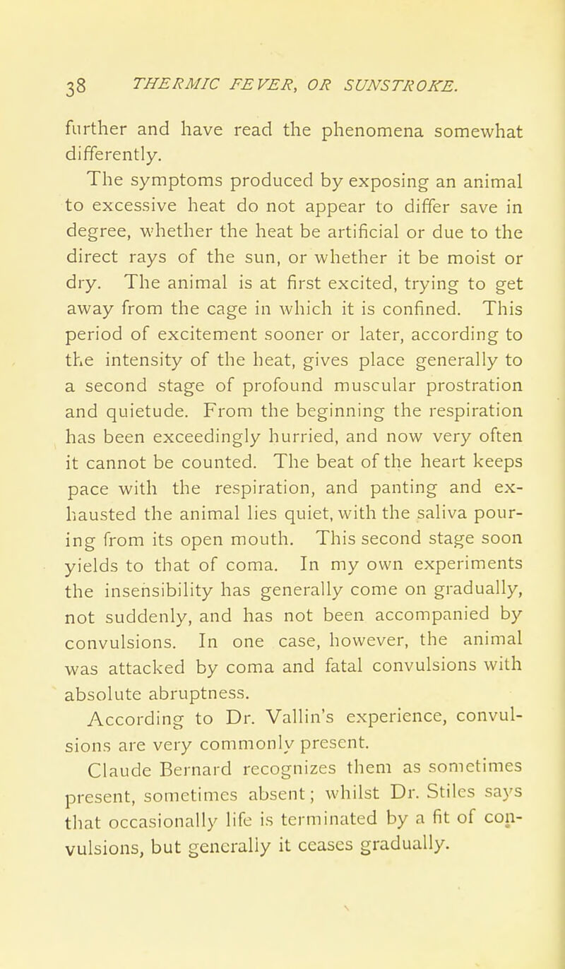 further and have read the phenomena somewhat differently. The symptoms produced by exposing an animal to excessive heat do not appear to differ save in degree, whether the heat be artificial or due to the direct rays of the sun, or whether it be moist or dry. The animal is at first excited, trying to get away from the cage in which it is confined. This period of excitement sooner or later, according to the intensity of the heat, gives place generally to a second stage of profound muscular prostration and quietude. From the beginning the respiration has been exceedingly hurried, and now very often it cannot be counted. The beat of the heart keeps pace with the respiration, and panting and ex- hausted the animal lies quiet, with the saliva pour- ing from its open mouth. This second stage soon yields to that of coma. In my own experiments the insensibility has generally come on gradually, not suddenly, and has not been accompanied by convulsions. In one case, however, the animal was attacked by coma and fatal convulsions with absolute abruptness. According to Dr. Vallin's experience, convul- sions are very commonly present. Claude Bernard recognizes them as sometimes present, sometimes absent; whilst Dr. Stiles says that occasionally life is terminated by a fit of con- vulsions, but generally it ceases gradually.