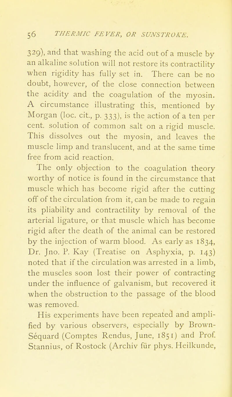 329), and that washing the acid out of a muscle by an alkaline solution will not restore its contractility when rigidity has fully set in. There can be no doubt, however, of the close connection between the acidity and the coagulation of the myosin. A circumstance illustrating this, mentioned by Morgan (loc. cit., p. 333), is the action of a ten per cent, solution of common salt on a risfid muscle. This dissolves out the myosin, and leaves the muscle limp and translucent, and at the same time free from acid reaction. The only objection to the coagulation theory worthy of notice is found in the circumstance that muscle which has become rigid after the cutting off of the circulation from it, can be made to regain its pliability and contractility by removal of the arterial ligature, or that muscle which has become rigid after the death of the animal can be restored by the injection of warm blood. As early as 1834, Dr. Jno. P. Kay (Treatise on Asphyxia, p. 143) noted that if the circulation was arrested in a limb, the muscles soon lost their power of contracting under the influence of galvanism, but recovered it when the obstruction to the passage of the blood was removed. His experiments have been repeated and ampli- fied by various observers, especially by Brown- Sequard (Comptes Rendus, June, 185 i) and Prof Stannius, of Rostock (Archiv fiir phys. Heilkunde,