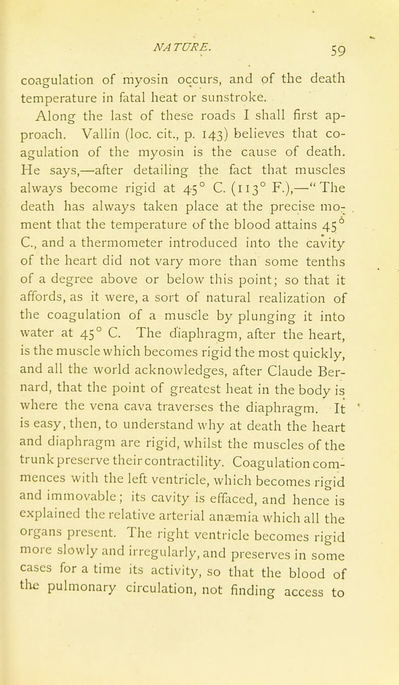 coagulation of myosin occurs, and of the death temperature in fatal heat or sunstroke. Along the last of these roads I shall first ap- proach. Vallin (loc. cit., p. 143) believes that co- agulation of the myosin is the cause of death. He says,—after detailing the fact that muscles always become rigid at 45° C. (113° F.),—The death has always taken place at the precise mo- ment that the temperature of the blood attains 45° C, and a thermometer introduced into the cavity of the heart did not vary more than some tenths of a degree above or below this point; so that it affords, as it were, a sort of natural realization of the coagulation of a muscle by plunging it into water at 45° C. The diaphragm, after the heart, is the muscle which becomes rigid the most quickly, and all the world acknowledges, after Claude Ber- nard, that the point of greatest heat in the body is where the vena cava traverses the diaphragm. It is easy, then, to understand why at death the heart and diaphragm are rigid, whilst the muscles of the trunk preserve their contractility. Coagulation com- mences with the left ventricle, which becomes rigid and immovable; its cavity is effaced, and hence is explained the relative arterial anaemia which all the organs present. The right ventricle becomes rigid more slowly and irregularly, and preserves in some cases for a time its activity, so that the blood of tlie pulmonary circulation, not finding access to