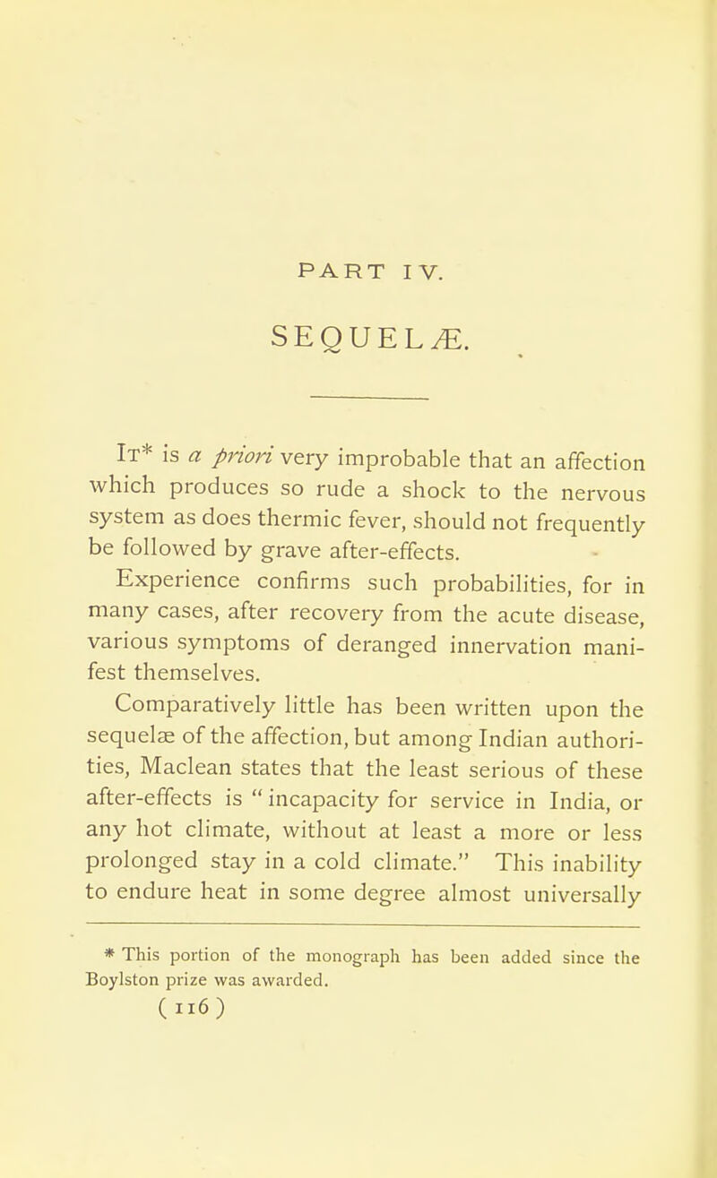 SEQUELS. It* is a priori very improbable that an affection which produces so rude a shock to the nervous system as does thermic fever, should not frequently be followed by grave after-effects. Experience confirms such probabilities, for in many cases, after recovery from the acute disease, various symptoms of deranged innervation mani- fest themselves. Comparatively little has been written upon the sequelae of the affection, but among Indian authori- ties, Maclean states that the least serious of these after-effects is incapacity for service in India, or any hot climate, without at least a more or less prolonged stay in a cold climate. This inability to endure heat in some degree almost universally * This portion of the monograph has been added since the Boylston prize was awarded. (ii6)