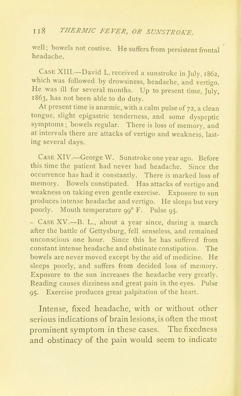 well; bowels not costive. He suffers from persistent frontal headache. Case XIII.—David L. received a sunstroke in July, 1862, which was followed by drowsiness, headache, and vertigo. He was ill for several months. Up to present time, July, 1863, has not been able to do duty. At present time is ansemic, with a calm pulse of 72, a clean tongue, slight epigastric tenderness, and some dyspeptic symptoms ; bowels regular. There is loss of memory, and at intervals there are attacks of vertigo and weakness, last- ing several days. Case XIV.—George W. Sunstroke one year ago. Before this time the patient had never had headache. Since the occurrence has had it constantly. There is marked loss of memory. Bowels constipated. Has attacks of vertigo and weakness on taking even gentle exercise. Exposure to sun produces intense headache and vertigo. He sleeps but very poorly. Mouth temperature 99° F. Pulse 95. - Case XV.—B. L., about a year since, during a march after the battle of Gettysburg, fell senseless, and remained unconscious one hour. Since this he has suffered from constant intense headache and obstinate constipation. The bowels are never moved except by the aid of medicine. He sleeps poorly, and suffers from decided loss of memory. Exposure to the sun increases the headache very greatly. Reading causes dizziness and great pain in the eyes. Pulse 95. Exercise produces great palpitation of the heart. Intense, fixed headache, with or without other serious indications of brain lesions, is often the most prominent symptom in these cases. The fixedness and obstinacy of the pain would seem to indicate