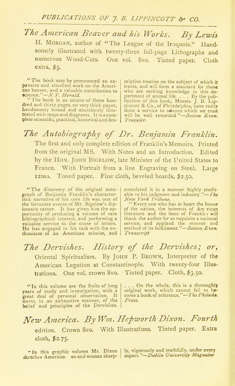 The American Beaver and his Works, By Lewis H. Morgan, author of The League of the Iroquois. Hand- somely illustrated with twenty-three full-page Lithographs and numerous Wood-Cuts. One vol. 8vo. Tinted paper. Cloth extra, $5.  The book may be pronounced an ex- pansive and standard work on the Ameri- can beaver, and a valuable contribution to •cience.—isT.V. Herald.  The book is an octavo of tliree hun- dred and thirty pages, on very thick paper, handsomely bound and abundantly illus- trated with maps and diagrams. 11 is a com- plete scientiiic, practical, historical and des- criptive treatise on the subject of which it treats, and will form a standard for those who are seeking knowledge in this de- partment of animal hfe. ... By the pub- lication of this book, Messrs. J. B. Lip- pincott & Co., of Philadelphia, have really done a service to soience which we trust will be well rewarded —Boston Even. Traveler. The Atitobiogra^hy of Dr. Benjamin Franklin. The first and only complete edition of Franklin's Memoirs. Printed from the original MS. With Notes and an Introduction. Edited by the Hon. John Bigelow, late Minister of the United States to France. With Portrait from a line Engraving on Steel. Large i2mo. Toned paper. Fine cloth, beveled boards, ^2.50.  The discovery of the original auto- graph of Kenjamm Franklin's character- istic narrative of his own life was one of the fortunate events of Mr. Rigelow's dip- lomatic career. It has given him the op- portunity of producing a volume of rare bibliographical intere.-;t, and performing a valuable service to the cause of letters. He has engaged in his task with the en- thusiasm of an American scholar, and completed it in a manner highly credit- able 10 his judgment and industry.—I'he Neiv York Tribuft£.  Every one who has at heart the honor of the nation, the interests of Am rican literature and the fame of Frankli i will thank the author for so requisite a national service, and applaud the manner and method of its fulfiUment.—Boston Even, Transcript The Dervishes. History of the Dervishes; or, Oriental Spiritualism. By John P. Brown, Interpreter of the American Legation at Constantinople. With twenty-four Illus- trations. One vol. crown 8vo. Tinted paper. Cloth, $3.50.  Tn this volume are the fruits of long years of study and investigation, with a great deal of personal observation. It fcrests, in an exhaustive manner, of the belief and principles of the Dervishes. ... On the whole, this is a thoroughlj original work, which cannot fail to be- come a book of reference.'—Tlu Pkilada, Press. l^ew America. By Wm. Hef worth Dixon. Fourth edition. Crown 8vo. With Illustrations. Tinted paper. Extra cloth, $2.75. - fn this graphic volume Mr. Dixon I ly, vigorously and truthfully, under every iketches AmericaD en and women sharp- | asf^c\.:'—Dublin UniversUy Magaune.