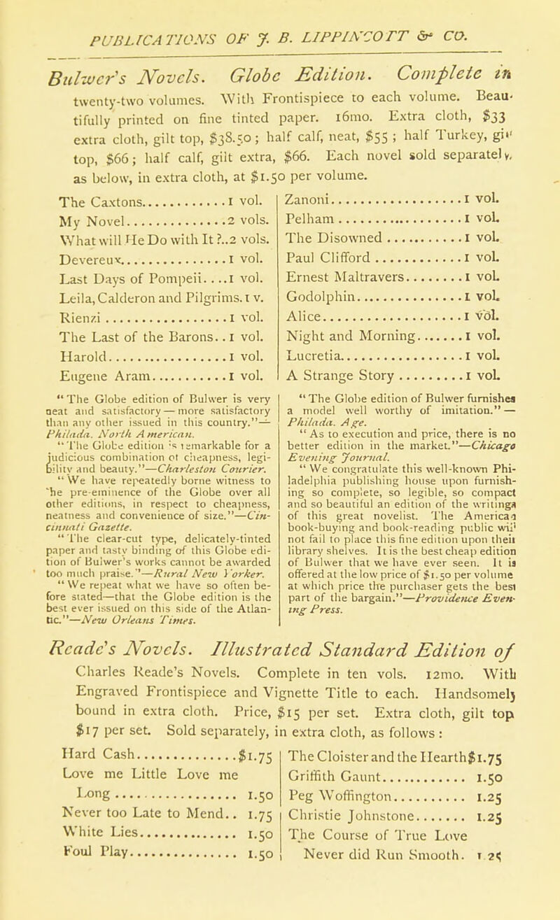 Biiltvcr's Novels. Globe Edition. Complete in twenty-two volumes. Witli Frontispiece to each volume. Beau< tifully printed on fine tinted paper. i6mo. Extra cloth, $33 extra cloth, gilt top, ^38.5.0; half calf, neat, $55 ; half Turkey, gii- top, $66; half calf, gilt extra, $66. Each novel sold separate) y, as below, in extra cloth, at $1.50 per volume. The Caxtons i vol. My Novel 2 vols. What will He Do with It ?..2 vols. Devereuv i vol. Last Days of Pompeii 1 vol. Leila,Calderon and Pilgrims.! v. Rienzi i vol. The Last of the Barons. .1 vol. Harold i vol. Eugene Aram i vol.  The Globe edition of Bulvver is very oeat and satisfactory — more satisfactory than any other issued in this country.— fkiltuid. North A mericnti. The Globe edition's temarkable for a judicious combination ot ciieapness, legi- bihty and beauty.—C/jar/fj/o« Courier.  We have repeatedly borne witness to he pre eminence of the Globe over all other editions, in respect to cheapness, neatness and convenience of size.—Cin- cinnati Gazette. The clear-cut type, delicately-tinted paper and tasty binding of this Globe edi- tion of Bulwer's works cannot be awarded too much praise. '—Rural New i 'orker.  We repeat what we have so often be- fore Slated—that the Globe edition is the best ever issued on this side of the Atlan- tic.—New Orleans Times. Zanoni I vol. Pel ham I vol. The Disowned i vol. Paul Clifford i voL Ernest Maltravers i voL Godolphin i voL Alice I vol. Night and Morning I vol. Lucretia I voL A Strange Story i voL  The Globe edition of Bulwer furnishes a model well worthy of imitation. — Pkilada. Age.  As to execution and price, there is no better edition in the market.—Chicago Evening jfoitnial.  We congratulate this well-known Phi- ladelphia imblishing house upon furnish- ing so complete, so legible, so compact and so beautiful an edition of the writings of this fjreat novelist. The Americai book-buymg and book-reading public wij' not fail to place this fine edition upon theii library shelves. It is the best cheap edition of Bulwer that we have ever seen. It is offered at the low price of #1.50 per volume at which price the purchaser gets the besi part of the bargain.—Providence Even- ing Press. Readers Novels. Illustrated Standard Edition 0/ Charles Reade's Novels. Complete in ten vols. i2mo. WitL Engraved Frontispiece and Vignette Title to each. Handsomelj bound in extra cloth. Price, $15 per set. Extra cloth, gilt top $17 per set. Sold separately, in extra cloth, as follows : Hard Cash $1.75 TheCloisterandtheIIearth$i.7S Love me Little Love me Gritifith Gaunt 1.50 I'Ong 1.50 Peg WofRngton 1.25 Never too Late to Mend.. 1.75 Christie Johnstone 1.25 White Lies 1.50 The Course of True Love Koul Play 1.50 Never did Run Smooth. 12^