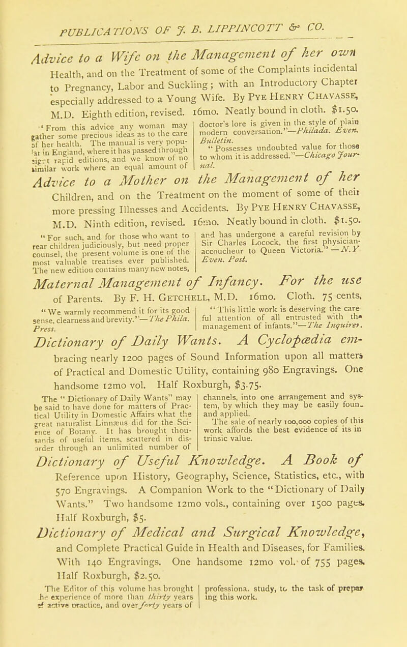 Advice to a m/e on the Management of her own I lealtli, and on the Treatment of some of the Complaints incidental to Pregnancy, Labor and Suckling; with an Introductory Chapter especially addressed to a Young Wife. By Pye Henry Chavasse, M.D. Eighth edition, revised. i6mo. Neatly bound in cloth. ^1.50 ' From Ihis advice any woman may father some precious ideas as to the care of her heahh. The manual is very popu- lat in England, where it has passed through ;ig-.-t rapid editions, and we know of no lirailar work where an equal amount of doctor's lore is given in the style of plain modern convarsation.—Fhiiada. Even. Bidletin.  Possesses undoubted value for those to whom it is addressed.—Chicago Jour- nal. Advice to a Mother on the Management of her Children, and on the Treatment on the moment of some of theii more pressing Illnesses and Accidents. By Pye Henry Chavasse, M.D. Ninth edition, revised. i6nio. Neatly bound in cloth. $1.50. For such, and for those who want to and has undergone a careful revision by rear children judiciously, but need proper counsel, the present volume is one of the most valuable treatises ever published. The new edition contains many new notes. Sir Charles Locock, the first physician- accoucheur to Queen Victoria.—jV.K Even. Post. Maternal Management of Infancy. For the use of Parents. By F. H. Getchell, M.D. i6mo. Cloth. 75 cents.  We warmly recommend it for its !;ood This little work is deserving the care sense clearness and brevity.—:/V«/'/2iV«. ful attention of all entrusted with th» Prgss management of infants. —J he Inquire-). Dictionary of Daily Wants. A Cyclofadia em- bracing nearly 1200 pages of Sound Information upon all matters of Practical and Domestic Utility, containing 980 Engravings. One handsome i2mo vol. Half Roxburgh, $3.75. channels, into one arrangement and sys- tem, by which they may be easily foun_ and applied. The  Dictionary of Daily Wants may be said tn have done for matters of Prac- tical Utility in Domestic Affairs what the great naturalist Linnaeus did for the Sci- ence of Botany. It has brought thou- sands of useful items, scattered in dis- order through an unlimited number of The sale of nearly 100,000 copies of this work affords the best evidence of its in trinsic value. Dictionary of Useful Knowledge. A Booh of Reference upon History, Geography, Science, Statistics, etc., with 570 Engravings. A Companion Work to the Dictionary of Daily Wants. Two handsome 121T10 vols., containing over 1500 pages. Half Roxburgh, $5. Dictionary of Medical and Sitrgical Knowledge^ and Complete Practical Guide in Health and Diseases, for Families. With 140 Engravings. One handsome i2mo vol.- of 755 pages, Half Roxburgh, ^2.50. The Editor of this volume has brought hi' experience of more than thii-ty years <A active orattice, and ovix/r-y-ly years of professiona. study, to the task of prcpar ing this work.