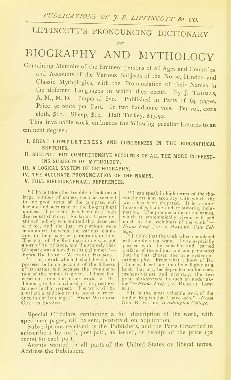 LIPPINCOTT'S PRONOUNCING DICTlOxNARY OF BIOGRAPHY AND MYTHOLOGY Containing Memoirs of the Eminent persons of all Ages and Counti--s and Accounts of the Various Subjects of the Norse, Hindoo and Classic Mythologies, with the Pronunciation of their Xamcs in the different Languages in which they occur. By /. Thomas, A. Rr., M. D. Imperial 8vo. Published in Parts (f 64 pages. Price 50 cents per Part. In two handsome vols. Per vol., extra cloth, $11. Sheep, $12. Half Turkey, $13.50. This invaluable work embraces the following peculiar (tatures to an eminent degree: I. GREAT COMPLETENESS AND CONCISENESS IN THE BIOGRAPHICAL SKETCHES. II. SUCCINCT BUT COMPREHENSIVE ACCOUNTS OF ALL THE MORE INTEREST- ING SUBJECTS OF MYTHOLOGY, m. A LOGICAL SYSTEM OF ORTHOGRAPHY. IV. THE ACCURATE PRONUNCIATION OF THE NAMES. V. FULL BIBLIOGRAPHICAL REFERENCES.  I Iinve taken the trouble to look out a lavge iMJiiiber of names, such as seen:ed to me pdcci tests of the ciinipass. suf- ficciicy and accnra-j of ihe bingrnpliical noiices. 'I'lie reri ;t lias been in a high decree satisfnclory. So far as I have ex- aniiiicH nobody w.is oniitied lhat deserved a place, and the just propi>ni(nis v\ere mainiained between the various claim- ants to iheir pane, or parapraph, or line. The star of the first magnitude was not shorn of its radiance, and the scarcely visi- b'e spark was allowed its little gliiimier. '— Fro/ii Dr. Ot.ivKK W kndki.i, Him.mks.  It is a work which I shall be jilad to possess, both on accoimt of the fullness of its matter, and because the proiumcia- tiim of the names is given. I have had occasion, from the other works of Or. 1 honias, ifi be convinced of his great ex- actness in that res^iect. The work will be a valii.ihic aridi:ion to the books of refer- ence in our laut iiage.''—From William CULUEN I3KVANT.  I can speak in high terms of the tho- roughness and accuracy with which the work has been prepared. It is a store- house of valuable and trusiworihv infor- mation, 't he pronunciation of the names, which is svstematically given, will add much to the usefulness of the work.'— From Fro/. J.ABtEs Hadlev, ] 'n/e Col- lege.  I think that the work when completed will supply a real want. I was e.specially pleased with the sensible and learned j-reface of the editor, and am persuaded that he has chosen the 11,le system of orthography. From what 1 know of Dr. 'I'hnmas, I feel sure that he «ill give us a book lhat may be dependco on for rom- prehensiveness and accur;.,.y. the two ^reat dcside7-ai:tia in such an tmdertak- :ng.—From i'rof. Jas. Klsi;ell Low- ell.  It is the mo.st valuable work of the kind in Kngh'sh that I have seen.- -From Gen. R. K. Lee, Washitigton ColUge. Special Circulars, containing a full description of the work, with specimen ii.'ges, will be seni, jjost-paid, on application. Subscript.(ins received by the I'ublisliets, and tlie P.Trts forwarded to subscribers bv mail, post-paid, as issued, on receipt of the price (50 rent.^) for each part. Arrents wanted in all parts of the United States on liberal tcnn& Address the Publishers.