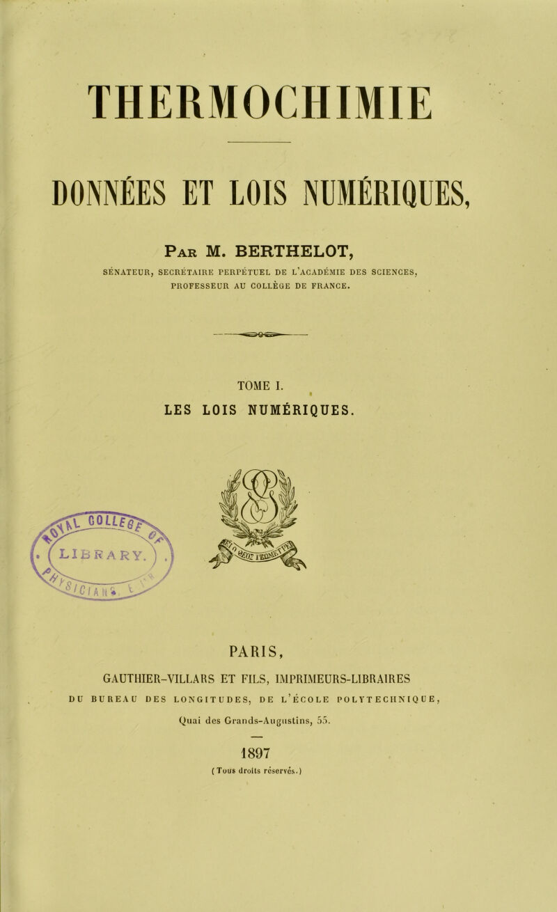 THERMOCHIMIE DONNÉES ET LOIS NUMÉRIQUES, Par M. BERTHELOT, SÉNATEUR, SECRÉTAIRE PERPÉTUEL DE L’ACADÉMIE DES SCIENCES, PROFESSEUR AU COLLÈGE DE FRANCE. TOME I. « LES LOIS NUMÉRIQUES. PARIS, GAUTHIER-VILLA H S ET FILS, IMPRIMEURS-LIBRAIRES DU BUREAU DES LONGITUDES, DE L’ÉCOLE POLYTECHNIQUE, Quai des Grands-Augustins, 55. 1897 (Tous droits réserves.)