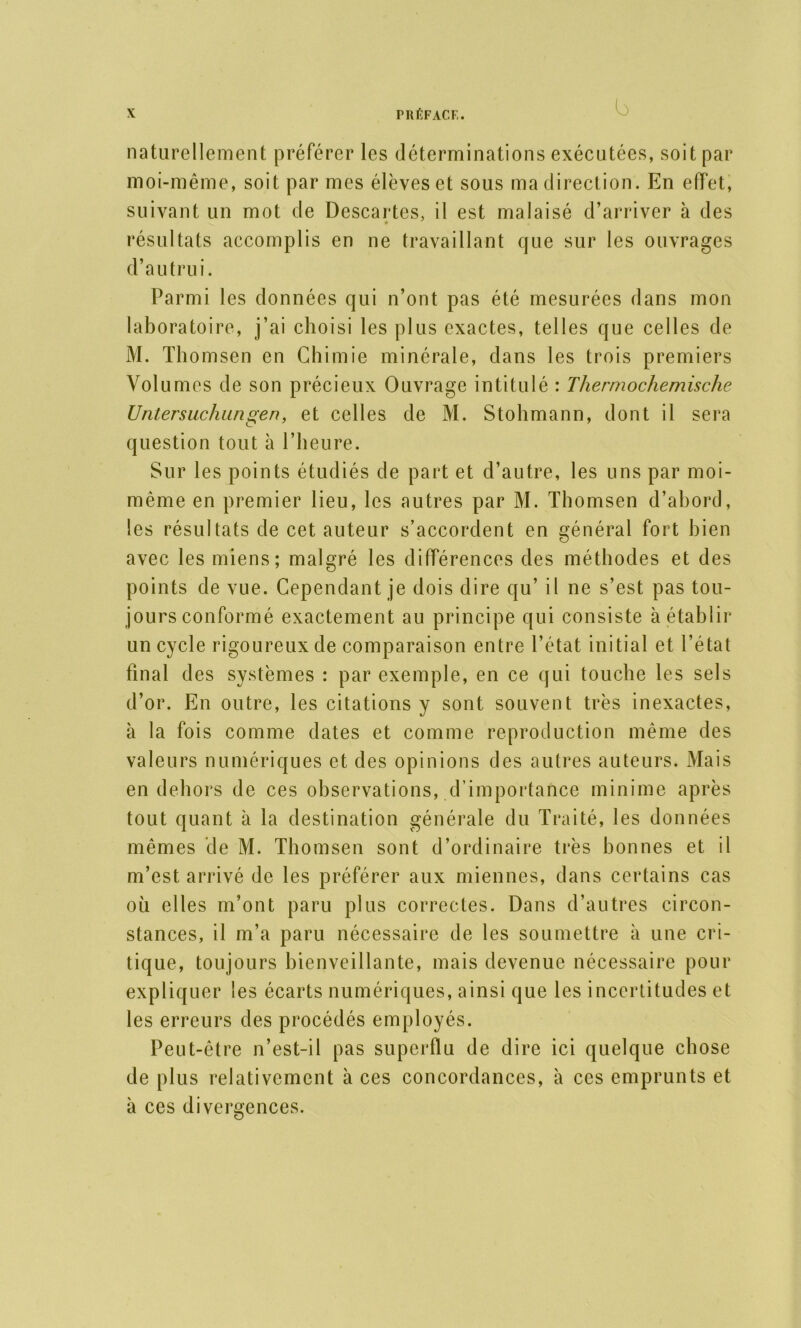 naturellement préférer les déterminations exécutées, soit par moi-même, soit par mes élèves et sous ma direction. En effet, suivant un mot de Descartes, il est malaisé d’arriver à des résultats accomplis en ne travaillant que sur les ouvrages d’autrui. Parmi les données qui n’ont pas été mesurées dans mon laboratoire, j’ai choisi les plus exactes, telles que celles de M. Thomsen en Chimie minérale, dans les trois premiers Volumes de son précieux Ouvrage intitulé : Thermochemische Untersuchungen, et celles de M. Stohmann, dont il sera question tout à l’heure. Sur les points étudiés de part et d’autre, les uns par moi- même en premier lieu, les autres par M. Thomsen d’abord, les résultats de cet auteur s’accordent en général fort bien avec les miens; malgré les différences des méthodes et des points de vue. Cependant je dois dire qu’ il ne s’est pas tou- jours conformé exactement au principe qui consiste à établir un cycle rigoureux de comparaison entre l’état initial et l’état final des systèmes : par exemple, en ce qui touche les sels d’or. En outre, les citations y sont souvent très inexactes, à la fois comme dates et comme reproduction même des valeurs numériques et des opinions des autres auteurs. Mais en dehors de ces observations, d’importance minime après tout quant à la destination générale du Traité, les données mêmes de M. Thomsen sont d’ordinaire très bonnes et il m’est arrivé de les préférer aux miennes, dans certains cas où elles m’ont paru plus correctes. Dans d’autres circon- stances, il m’a paru nécessaire de les soumettre à une cri- tique, toujours bienveillante, mais devenue nécessaire pour expliquer les écarts numériques, ainsi que les incertitudes et les erreurs des procédés employés. Peut-être n’est-il pas superflu de dire ici quelque chose de plus relativement à ces concordances, à ces emprunts et à ces divergences.