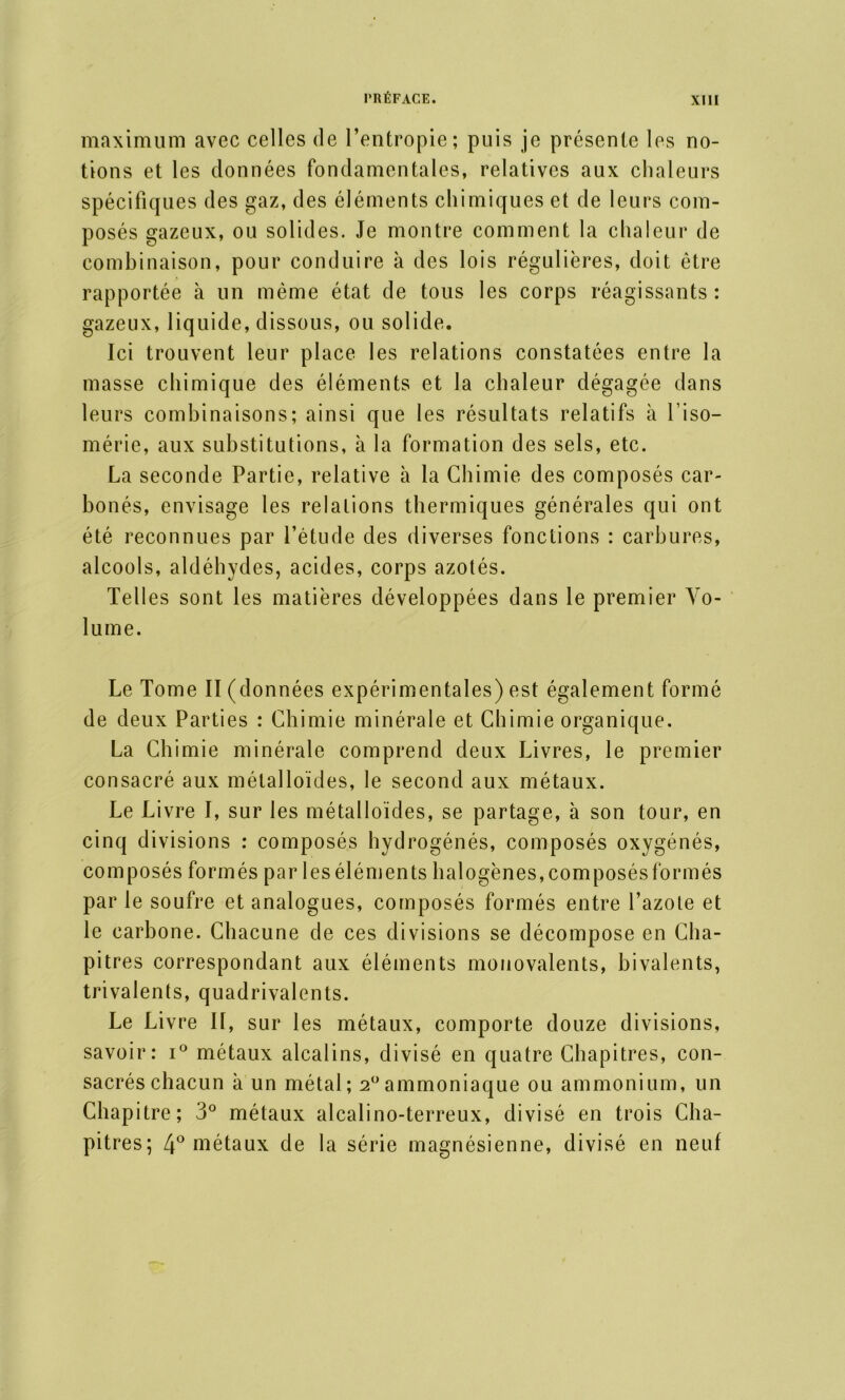 maximum avec celles de l’entropie; puis je présente les no- tions et les données fondamentales, relatives aux chaleurs spécifiques des gaz, des éléments chimiques et de leurs com- posés gazeux, ou solides. Je montre comment la chaleur de combinaison, pour conduire à des lois régulières, doit être rapportée à un même état de tous les corps réagissants ; gazeux, liquide, dissous, ou solide. Ici trouvent leur place les relations constatées entre la masse chimique des éléments et la chaleur dégagée dans leurs combinaisons; ainsi que les résultats relatifs à l’iso— mérie, aux substitutions, à la formation des sels, etc. La seconde Partie, relative à la Chimie des composés car- bonés, envisage les relations thermiques générales qui ont été reconnues par l’étude des diverses fonctions : carbures, alcools, aldéhydes, acides, corps azotés. Telles sont les matières développées dans le premier Vo- lume. Le Tome II (données expérimentales) est également formé de deux Parties : Chimie minérale et Chimie organique. La Chimie minérale comprend deux Livres, le premier consacré aux métalloïdes, le second aux métaux. Le Livre I, sur les métalloïdes, se partage, à son tour, en cinq divisions : composés hydrogénés, composés oxygénés, composés formés par les éléments halogènes, composés formés par le soufre et analogues, composés formés entre l’azote et le carbone. Chacune de ces divisions se décompose en Cha- pitres correspondant aux éléments monovalents, bivalents, trivalents, quadrivalents. Le Liv re II, sur les métaux, comporte douze divisions, savoir: i° métaux alcalins, divisé en quatre Chapitres, con- sacrés chacun à un métal; 20ammoniaque ou ammonium, un Chapitre; 3° métaux alcalino-terreux, divisé en trois Cha- pitres; 4° métaux de la série magnésienne, divisé en neuf