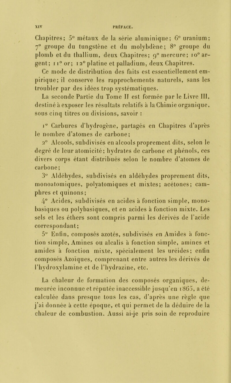 Chapitres; 5° métaux de la série aluminique; G° uranium; 7° groupe du tungstène et du molybdène; 8° groupe du plomb et du thallium, deux Chapitres; 90 mercure; io° ar- gent; 11° or; i2° platine et palladium, deux Chapitres. Ce mode de distribution des faits est essentiellement em- pirique; il conserve les rapprochements naturels, sans les troubler par des idées trop systématiques. La seconde Partie du Tome II est formée par le Livre III, destiné à exposer les résultats relatifs à la Chimie organique, sous cinq titres ou divisions, savoir : j° Carbures d’hydrogène, partagés en Chapitres d’après le nombre d’atomes de carbone; 20 Alcools, subdivisés en alcools proprement dits, selon le degré de leur atomicité; hydrates de carbone et phénols, ces divers corps étant distribués selon le nombre d’atomes de carbone ; 3° Aldéhydes, subdivisés en aldéhydes proprement dits, monoatomiques, polyatomiques et mixtes; acétones; cam- phres et quinons ; 4° Acides, subdivisés en acides à fonction simple, mono- basiques ou polybasiques, et en acides à fonction mixte. Les sels et les éthers sont compris parmi les dérivés de l’acide correspondant; 5U Enfin, composés azotés, subdivisés en Amides à fonc- tion simple, Amines ou alcalis à fonction simple, amines et amides à fonction mixte, spécialement les uréides; enfin composés Azoïques, comprenant entre autres les dérivés de l’hydroxylamine et de l’hydrazine, etc. La chaleur de formation des composés organiques, de- meurée inconnue et réputée inaccessible jusqu’en 1865, a été calculée dans presque tous les cas, d’après une règle que j’ai donnée à cette époque, et qui permet de la déduire de la chaleur de combustion. Aussi ai-je pris soin de reproduire