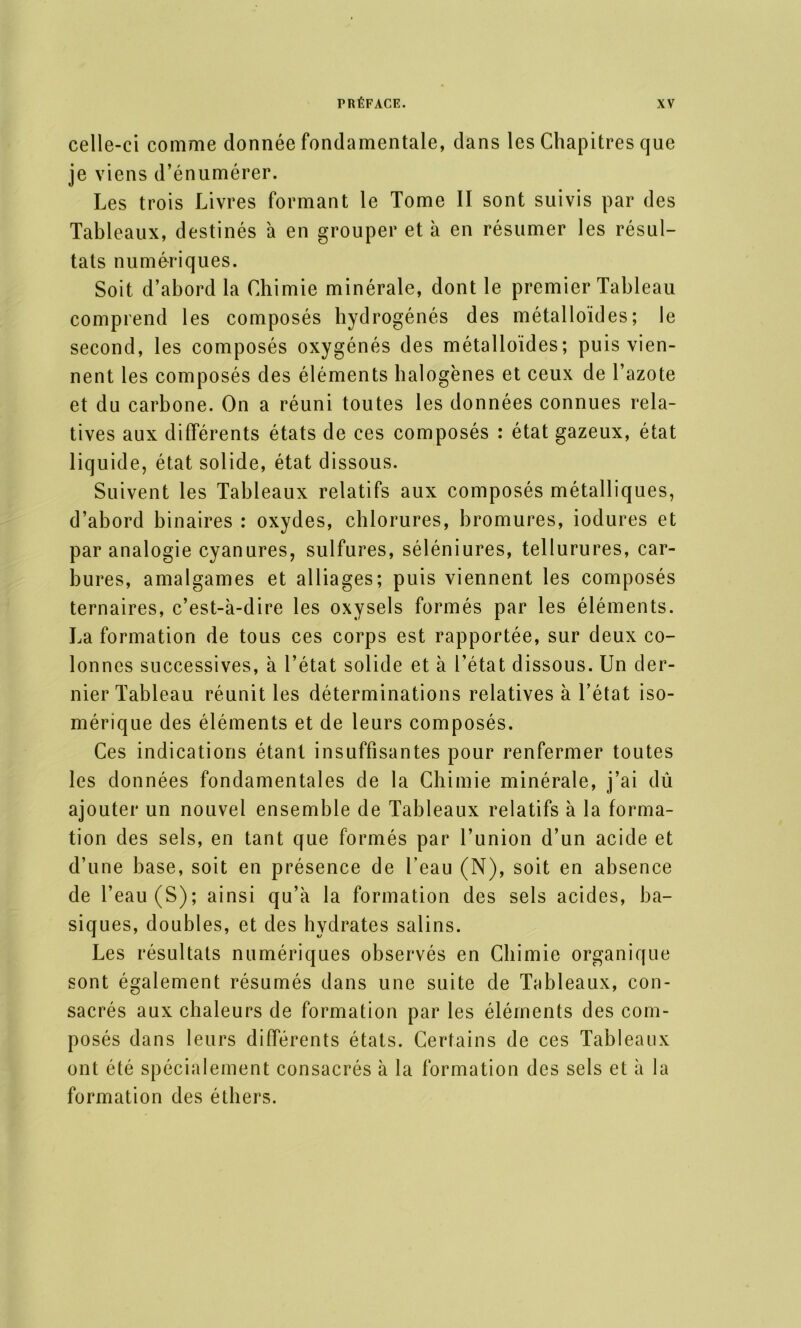 celle-ci comme donnée fondamentale, dans les Chapitres que je viens d’énumérer. Les trois Livres formant le Tome II sont suivis par des Tableaux, destinés à en grouper et à en résumer les résul- tats numériques. Soit d’abord la Chimie minérale, dont le premier Tableau comprend les composés hydrogénés des métalloïdes; le second, les composés oxygénés des métalloïdes; puis vien- nent les composés des éléments halogènes et ceux de l’azote et du carbone. On a réuni toutes les données connues rela- tives aux différents états de ces composés : état gazeux, état liquide, état solide, état dissous. Suivent les Tableaux relatifs aux composés métalliques, d’abord binaires : oxydes, chlorures, bromures, iodures et par analogie cyanures, sulfures, séléniures, tellurures, car- bures, amalgames et alliages; puis viennent les composés ternaires, c’est-à-dire les oxysels formés par les éléments. La formation de tous ces corps est rapportée, sur deux co- lonnes successives, à l’état solide et à l’état dissous. Un der- nier Tableau réunit les déterminations relatives à l’état iso- mérique des éléments et de leurs composés. Ces indications étant insuffisantes pour renfermer toutes les données fondamentales de la Chimie minérale, j’ai dû ajouter un nouvel ensemble de Tableaux relatifs à la forma- tion des sels, en tant que formés par l’union d’un acide et d’une base, soit en présence de l’eau (N), soit en absence de l’eau (S); ainsi qu’à la formation des sels acides, ba- siques, doubles, et des hydrates salins. Les résultats numériques observés en Chimie organique sont également résumés dans une suite de Tableaux, con- sacrés aux chaleurs de formation par les éléments des com- posés dans leurs différents états. Certains de ces Tableaux ont été spécialement consacrés à la formation des sels et à la formation des éthers.