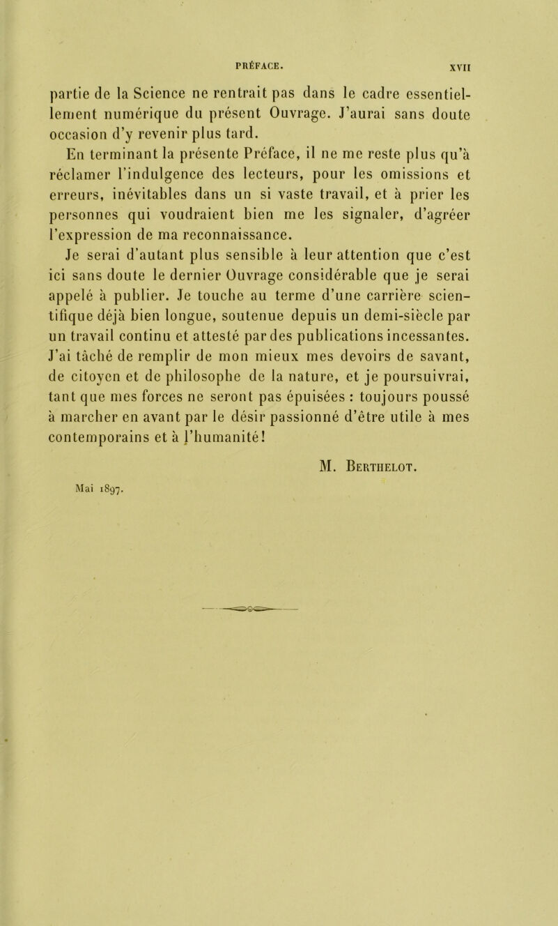 partie de la Science ne rentrait pas clans le cadre essentiel- lement numérique du présent Ouvrage. J’aurai sans doute occasion d’y revenir plus tard. En terminant la présente Préface, il ne me reste plus qu’à réclamer l’indulgence des lecteurs, pour les omissions et erreurs, inévitables dans un si vaste travail, et à prier les personnes qui voudraient bien me les signaler, d’agréer l’expression de ma reconnaissance. Je serai d’autant plus sensible à leur attention que c’est ici sans doute le dernier Ouvrage considérable que je serai appelé à publier. Je touche au terme d’une carrière scien- tifique déjà bien longue, soutenue depuis un demi-siècle par un travail continu et attesté par des publications incessantes. J’ai tâché de remplir de mon mieux mes devoirs de savant, de citoyen et de philosophe de la nature, et je poursuivrai, tant que mes forces ne seront pas épuisées : toujours poussé à marcher en avant par le désir passionné d’être utile à mes contemporains et à l’humanité! M. Berthelot. Mai 1897.