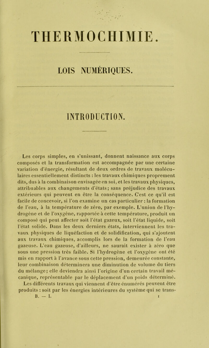 THERMOCHIMIE. LOIS NUMÉRIQUES. INTRODUCTION. Les corps simples, en s’unissant, donnent naissance aux corps composés et la transformation est accompagnée par une certaine variation d’énergie, résultant de deux ordres de travaux molécu- laires essentiellement distincts : les travaux chimiques proprement dits, dus à la combinaison envisagée en soi, et les travaux physiques, attribuables aux changements d’états; sans préjudice des travaux extérieurs qui peuvent en être la conséquence. C’est ce qu’il est facile de concevoir, si l’on examine un cas particulier : la formation de l’eau, à la température de zéro, par exemple. L’union de l’hy- drogène et de l’oxygène, rapportée à cette température, produit un composé qui peut affecter soit l’état gazeux, soit l’état liquide, soit l’élat solide. Dans les deux derniers états, interviennent les tra- vaux physiques de liquéfaction et de solidification, qui s’ajoutent aux travaux chimiques, accomplis lors de la formation de l’eau gazeuse. L’eau gazeuse, d’ailleurs, ne saurait exister à zéro que sous une pression très faible. Si l’hydrogène et l’oxygène ont été mis en rapport à l’avance sous cette pression, demeurée constante, leur combinaison déterminera une diminution de volume du tiers du mélange; elle deviendra ainsi l’origine d’un certain travail mé- canique, représentable par le déplacement d’un poids déterminé. Les différents travaux qui viennent d’être énumérés peuvent être produits : soit par les énergies intérieures du système qui se trans-