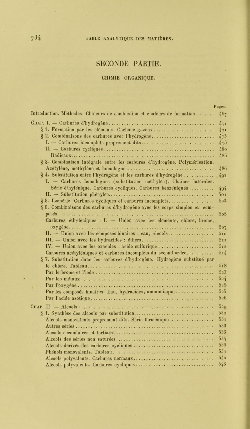 SECONDE PARTIE. CHIMIE ORGANIQUE. Introduction. Méthodes. Chaleurs de combustion et chaleurs de formation Pages. 467 Chap. I. — Carbures d’hydrogène § 1. Formation par les éléments. Carbone gazeux § 2. Combinaisons des carbures avec l’hydrogène ;.. I. — Carbures incomplets proprement dits II. — Carbures cycliques Radicaux § 3. Combinaison intégrale entre les carbures d’hydrogène. Polymérisation. Acétylène, méthylène et homologues § 4. Substitution entre l’hydrogène et les carbures d’hydrogène I. — Carbures homologues (substitution méthylée). Chaînes latérales. Série éthylénique. Carbures cycliques. Carbures benzéniques II. — Substitution phénylée § 5. Isomérie. Carbures cycliques et carbures incomplets § 6. Combinaisons des carbures d’hydrogène avec les corps simples et com- posés Carbures éthyléniques : I. — Union avec les éléments, chlore, brome, oxygène II. —• Union avec les composés binaires : eau, alcools III. — Union avec les hydracides : éthers IV. — Union avec les oxacides : acide sulfurique Carbures acétyléniques et carbures incomplets du second ordre § 7. Substitution dans les carbures d’hydrogène. Hydrogène substitué par le chlore. Tableau Par le brome et l’iode Par les métaux Par l’oxygène Par les composés binaires. Eau, hydracides, ammoniaque Par l’acide azotique 4/i 4?1 473 4:5 480 485 486 492 494 5o t 5o3 507 5io 5i 1 512 514 5i8 5a3 524 525 525 526 Chap. II. — Alcools 52ç> § 1. Synthèse des alcools par substitution 53o Alcools monovalents proprement dits. Série forménique 531 Autres séries 533 Alcools secondaires et tertiaires 533 Alcools des séries non saturées 534 Alcools dérivés des carbures cycliques 53t> Phénols monovalents. Tableau 537 Alcools polyvalents. Carbures normaux 54o Alcools polyvalents. Carbures cycliques 543