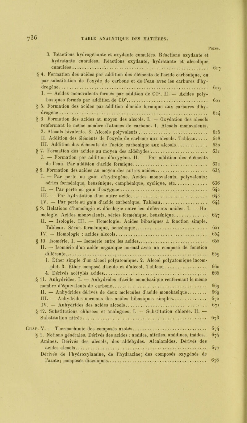 Pages. 3. Réactions hydrogénante et oxydante cumulées. Réactions oxydante et hydratante cumulées. Réactions oxydante, hydratante et alcoolique cumulées 617 § 4. Formation des acides par addition des éléments de l’acide carbonique, ou par substitution de l’oxyde de carbone et de l’eau avec les carbures d'hy- drogène 619 1. — Acides monovalents formés par addition de CO2. II. — Acides poly- basiques formés par addition de CO2 621 § 5. Formation des acides par addition d’acide formique aux carbures d’hy- drogène 624 § 6. Formation des acides au moyen des alcools. I. — Oxydation des alcools renfermant le même nombre d’atomes de carbone. 1. Alcools monovalents. 2. Alcools bivalents. 3. Alcools polyvalents 625 II. Addition des éléments de l’oxyde de carbone aux alcools. Tableau 628 III. Addition des éléments de l’acide carbonique aux alcools 63o § 7. Formation des acides au moyen des aldéhydes 631 I. — Formation par addition d’oxygène. II. — Par addition des éléments de l’eau. Par addition d’acide formique 632 § 8. Formation des acides au moyen des autres acides 634 I- — Par perte ou gain d’hydrogène. Acides monovalents, polyvalents; séries forménique, benzénique, camphénique, cyclique, etc 636 II. — Par perte ou gain d’oxygène 642 III. — Par hydratation d’un autre acide 643 IV. — Par perte ou gain d’acide carbonique. Tableau 644 § 9. Relations d’homologie et d’isologie entre les différents acides. I. — Ho- mologie. Acides monovalents, séries forménique, benzénique 647 II. — Isologie. III. — Homologie. Acides bibasiques à fonction simple. Tableau. Séries forménique, benzénique 651 IV. — Homologie : acides alcools 654 § 10. Isomérie. I. — Isomérie entre les acides 655 II. — Isomérie d’un acide organique normal avec un composé de fonction différente , 65q 1. Ether simple d’un alcool polyatomique. 2. Alcool polyatomique incom- plet. 3. Ether composé d’acide et d’alcool. Tableau 660 4. Dérivés acétylés acides ,... 665 § 11. Anhydrides. I. — Anhydrides d'acide monobasique renfermant le même nombre d’équivalents de carbone 669 II. — Anhydrides dérivés de deux molécules d’acide monobasique 669 III. — Anhydrides normaux des acides bibasiques simples 670 IV. — Anhydrides des acides alcools 671 § 12. Substitutions chlorées et analogues. I. — Substitution chlorée. II. — Substitution nitrée 673 UAP. V. — Thermochimie des composés azotés 674 § 1. Notions générales. Dérivés des acides : amides, nitriles, amidines, imides.. 674 Amines. Dérivés des alcools, des aldéhydes. Alcalamides. Dérivés des acides alcools 677 Dérivés de l’hydroxylamine, de l’hydrazine; des composés oxygénés de l’azote; composés diazoïques 678