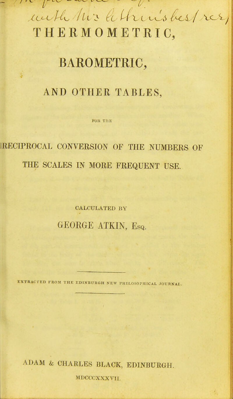 THERMO METRIC, BAROMETRIC, AND OTHER TABLES, FOR THE IRECIPROCAL CONVERSION OF THE NUMBERS OF THE SCALES IN MORE FREQUENT USE. CALCULATED BY GEORGE ATKIN, Esq. EXTUACTED FROM THE EDINBURGH NEW rHILOSOl'UICAL XOURNAI,. ADAM & CHARLES BLACK, EDINBURGH. MDCCCXXXVII.