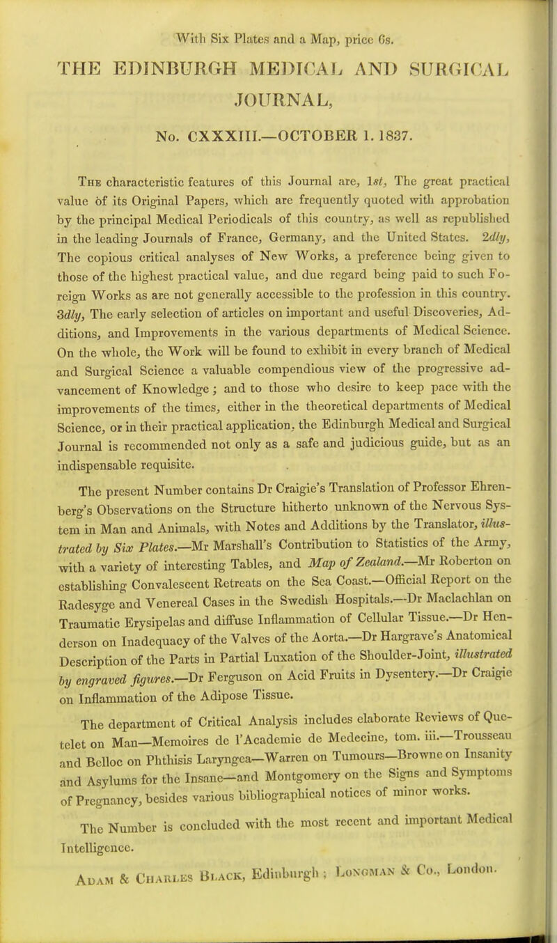 With Six Plates and a Map, price Gs. THE EDINBURGH ME])I()AL AND SURGICAL JOURNAL, No. CXXXIII.—OCTOBER 1. 1837. The characteristic features of this Journal are, 1st, The great practical value of its Original Papers, which are frequently quoted with approbation by the principal Medical Periodicals of this country, as well as republished in the leading Journals of France, Germany, and the United States. 2dly, The copious critical analyses of New Works, a preference being given to those of the highest practical value, and due regard being paid to such Fo- reign Works as are not generally accessible to the profession in this country. 3dly, The early selection of articles on important and useful Discoveries, Ad- ditions, and Improvements in the various departments of Medical Science. On the whole, the Work will be found to exhibit in every branch of Medical and Surgical Science a valuable compendious view of the progressive ad- vancement of Knowledge; and to those who desire to keep pace with the improvements of the times, either in the theoretical departments of Medical Science, or in their practical application, the Edinburgh Medical and Surgical Journal is recommended not only as a safe and judicious guide, but as an indispensable requisite. The present Number contains Dr Craigie's Translation of Professor Ehren- berg's Observations on the Structure hitherto unknown of the Nervous Sys- tem in Man and Animals, with Notes and Additions by the Translator, illus- trated by Six Plates.—Mv Marshall's Contribution to Statistics of the Army, with, a variety of interesting Tables, and Map of Zealand.—Mr Roberton on establishing Convalescent Retreats on the Sea Coast.—Official Report on the Radesyge and Venereal Cases in the Swedish Hospitals.—Dr Maclachlan on Traumatic Erysipelas and diffuse Inflammation of Cellular Tissue.—Dr Hen- derson on Inadequacy of the Valves of the Aorta.—Dr Hargrave's Anatomical Description of the Parts in Partial Luxation of the Shoulder-Joint, illustrated by engraved figures.-Dr Ferguson on Acid Fruits in Dysentery.-Dr Craigie on Inflammation of the Adipose Tissue. The department of Critical Analysis includes elaborate Reviews of Que- telet on Man-Memoires de 1'Academic de Medecine, tom. ili.-Trousseau and Belloc on Phthisis Laryngca-Warren on Tumours-Browne on Insanity and Asylums for the Insane-and Montgomery on the Signs and Symptoms of Pregnancy, besides various bibUographical notices of minor works. The Number is concluded with the most recent and important Medical Intelligence. AuAM & Charles Black, Edinburgh ; Longman & Co., London.