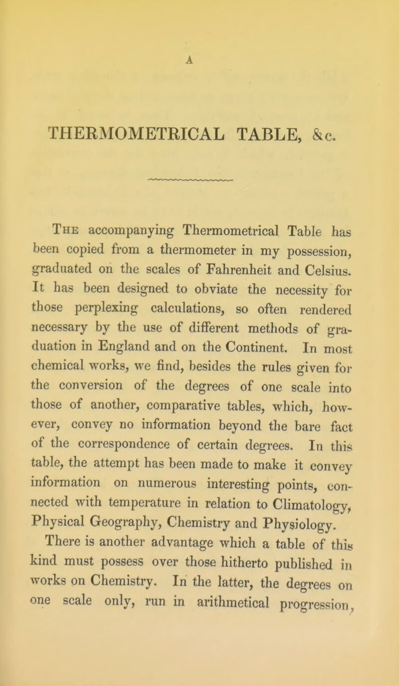 A THERMOMETRICAL TABLE, &c. The accompanying Thermometrical Table has been copied from a thermometer in my possession, graduated on the scales of Fahrenheit and Celsius. It has been designed to obviate the necessity for those perplexing calculations, so often rendered necessary by the use of different methods of gra- duation in England and on the Continent. In most chemical works, we find, besides the rules given for the conversion of the degrees of one scale into those of another, comparative tables, which, how- ever, convey no information beyond the bare fact of the correspondence of certain degrees. In this table, the attempt has been made to make it convey information on numerous interesting points, con- nected with temperature in relation to Climatology^ Physical Geography, Chemistry and Physiology. There is another advantage which a table of this kind must possess over those hitherto published in works on Chemistry. In the latter, the degrees on one scale only, run in arithmetical progression. i