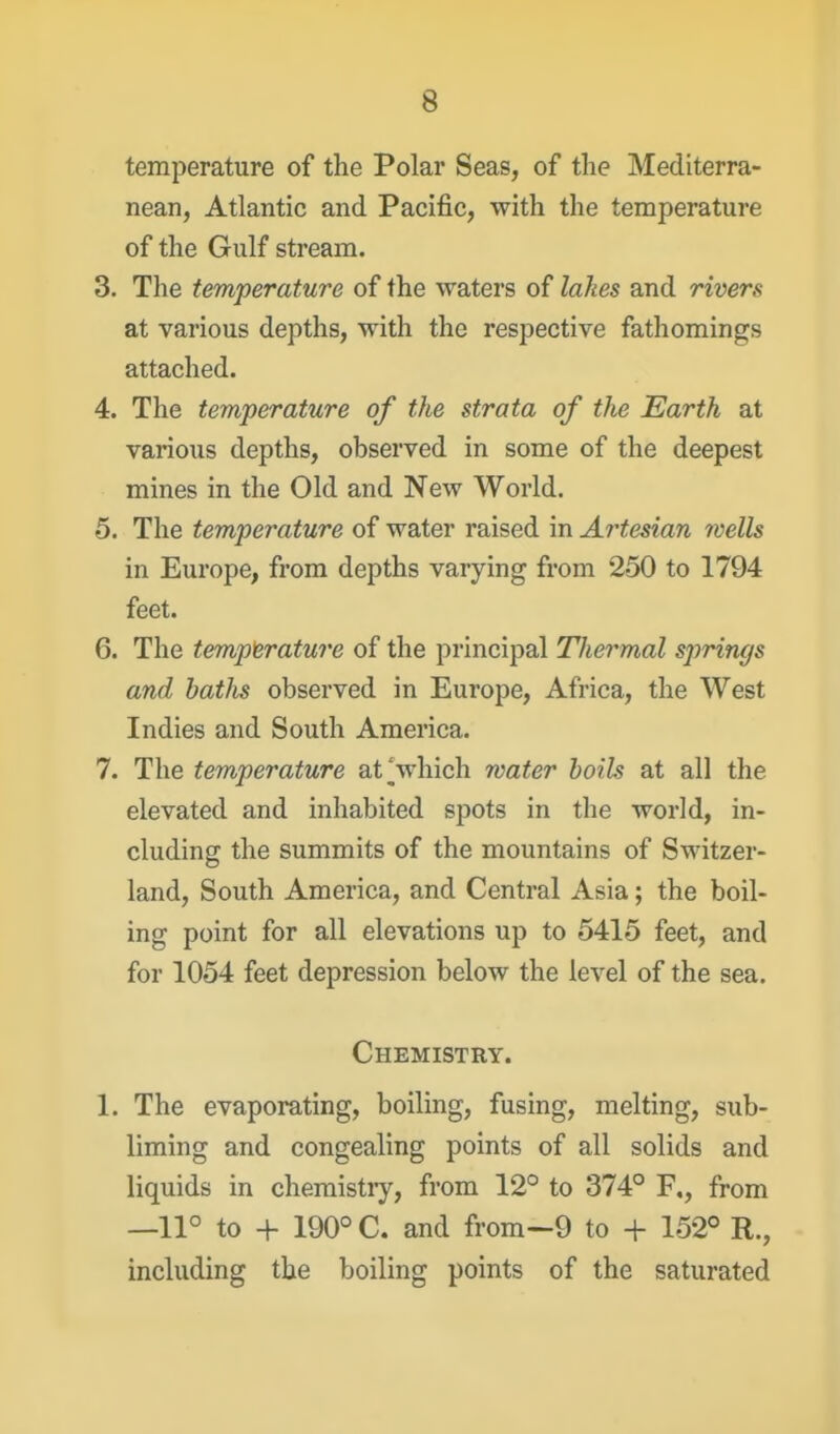 temperature of the Polar Seas, of the Mediterra- nean, Atlantic and Pacific, with the temperature of the Gulf stream. 3. Tlie temperature of the waters of lakes and rivers at various depths, with the respective fathomings attached. 4. The temperature of the strata of the Earth at various depths, observed in some of the deepest mines in the Old and New World. 5. The temperature of water raised in Artesian wells in Europe, from depths varying from 250 to 1794 feet. 6. The temperature of the principal Thermal springs and baths observed in Europe, Africa, the West Indies and South America. 7. The temperature at Vhich water boils at all the elevated and inhabited spots in the world, in- cluding the summits of the mountains of Switzer- land, South America, and Central Asia; the boil- ing point for all elevations up to 5415 feet, and for 1054 feet depression below the level of the sea. Chemistry. 1. The evaporating, boiling, fusing, melting, sub- liming and congealing points of all solids and liquids in chemistiy, from 12° to 374° F., from —11° to + 190° C. and from-9 to + 152° R., including the boiling points of the saturated