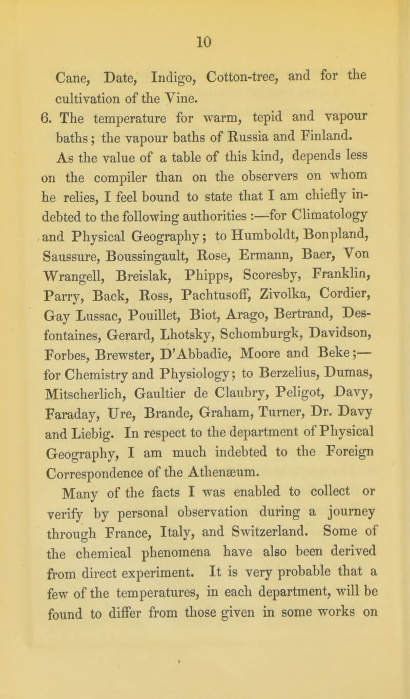 Cane, Date, Indigo, Cotton-tree, and for the cultivation of the Vine. 6. The temperature for warm, tepid and vapour baths; the vapour baths of Russia and Finland. As the value of a table of this kind, depends less on the compiler than on the observers on whom he relies, I feel bound to state that I am chiefly in- debted to the following authorities :—for Climatology and Physical Geography; to Humboldt, Bonpland, Saussure, Boussingault, Rose, Ermann, Baer, Von Wrangell, Breislak, Phipps, Scoresby, Franklin, Parry, Back, Ross, PachtusofF, Zivolka, Cordier, Gay Lussac, Pouillet, Biot, Arago, Bertrand, Des- fontaines, Gerard, Lhotsky, Schomburgk, Davidson, Forbes, Brewster, D'Abbadie, Moore and Beke for Chemistry and Physiology; to Berzelius, Dumas, Mitscherlich, Gaultier de Claubry, Peligot, Davy, Faraday, Ure, Brande, Graham, Turner, Dr. Davy and Liebig. In respect to the department of Physical Geography, I am much indebted to the Foreign Correspondence of the Athenaeum. Many of the facts I was enabled to collect or verify by personal observation during a journey through France, Italy, and Switzerland. Some of the chemical phenomena have also been derived from direct experiment. It is very probable that a few of the temperatures, in each department, will be found to differ from those given in some works on